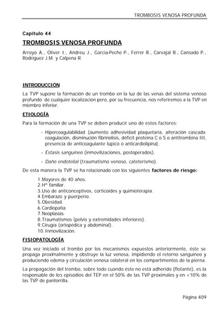 TROMBOSIS VENOSA PROFUNDA


Capítulo 44

TROMBOSIS VENOSA PROFUNDA
Arroyo A., Oliver I., Andreu J., García-Peche P., Ferrer R., Carvajal R., Cansado P.,
Rodríguez J.M. y Calpena R.




INTRODUCCIÓN
La TVP supone la formación de un trombo en la luz de las venas del sistema venoso
profundo de cualquier localización pero, por su frecuencia, nos referiremos a la TVP en
miembro inferior.
ETIOLOGÍA
Para la formación de una TVP se deben producir uno de estos factores:
        - Hipercoagulabilidad (aumento adhesividad plaquetaria, alteración cascada
          coagulación, disminución fibrinolisis, déficit proteína C o S o antitrombina III,
          presencia de anticoagulante lúpico o anticardiolipina).
        - Éstasis sanguíneo (inmovilizaciones, postoperados).
        - Daño endotelial (traumatismo venoso, cateterismo).
De esta manera la TVP se ha relacionado con los siguientes factores de riesgo:
       1. Mayores de 40 años.
       2. Hª familiar.
       3. Uso de anticonceptivos, corticoides y quimioterapia.
       4. Embarazo y puerperio.
       5. Obesidad.
       6. Cardiopatía.
       7. Neoplasias.
       8. Traumatismos (pelvis y extremidades inferiores).
       9. Cirugía (ortopédica y abdominal).
       10. Inmovilización.
FISIOPATOLOGÍA
Una vez iniciado el trombo por los mecanismos expuestos anteriormente, éste se
propaga proximalmente y obstruye la luz venosa, impidiendo el retorno sanguíneo y
produciendo edema y circulación venosa colateral en los compartimentos de la pierna.
La propagación del trombo, sobre todo cuando éste no está adherido (flotante), es la
responsable de los episodios del TEP en el 50% de las TVP proximales y en <10% de
las TVP de pantorrilla.


                                                                               Página 409
 