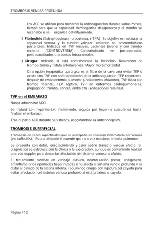 TROMBOSIS VENOSA PROFUNDA


          Los ACO se utilizan para mantener la anticoagulación durante varios meses,
          tiempo para que la capacidad trombogénica desaparezca y el trombo se
          recanalice o se organice definitivamente.
       3. Fibrinolisis (Estreptoquinasa, uroquinasa, r-TPA): Su objetivo es restaurar la
           capacidad venosa y la función valvular, evitando sd. postrombóticos
           posteriores. Indicada en TVP masivas, pacientes jóvenes y con trombo
           reciente     (CONTROVERSIA).        Contraindicado     en     postoperados,
           postraumatizados o procesos intracraneales.
       4. Cirugía: Indicada si está contraindicada la fibrinolisis. Realización de
           trombectomía y fístula arteriovenosa. Mayor morbimortalidad.
          Otra opción terapéutica quirúrgica es el filtro de la cava para evitar TEP si
          existe una TVP con contraindicación de la anticoagulación, TEP recurrente,
          después de embolectomía pulmonar (Indicaciones absolutas), TVP ilíaca con
          trombo flotante, TEP séptico, TVP en enfermos cardiopulmonares,
          propagación trombo, cáncer, embarazo (Indicaciones relativas).

TVP en el EMBARAZO
Nunca administrar ACO.
Se tratará con heparina i.v. inicialmente, seguida por heparina subcutánea hasta
finalizar el embarazo.
Tras el parto ACO durante seis meses, asegurándose la anticoncepción.

TROMBOSIS SUPERFICIAL
Trombosis en venas superficiales que se acompaña de reacción inflamatoria perivenosa
(varicoflebitis). Es una afección frecuente que rara vez ocasiona embolia pulmonar.
Se presenta con dolor, enro jecimiento y calor sobre trayecto venoso afecto. El
diagnóstico se establece con la clínica y la exploración, aunque es conveniente realizar
una eco-doppler para descartar afectación del sistema venoso profundo.
El tratamiento consiste en vendaje elástico, deambulación precoz, analgésicos,
antiinflamatorios y pomadas heparinizadas si no afecta al sistema venoso profundo y es
distal al cayado de la safena interna; requiriendo cirugía con ligadura del cayado para
evitar afectación del sistema venoso profundo si está próxima al cayado.




Página 412
 