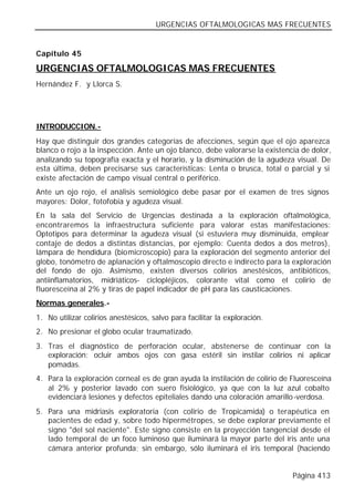 URGENCIAS OFTALMOLOGICAS MAS FRECUENTES


Capítulo 45

URGENCIAS OFTALMOLOGICAS MAS FRECUENTES
Hernández F. y Llorca S.




INTRODUCCION.-
Hay que distinguir dos grandes categorías de afecciones, según que el ojo aparezca
blanco o rojo a la inspección. Ante un ojo blanco, debe valorarse la existencia de dolor,
analizando su topografía exacta y el horario, y la disminución de la agudeza visual. De
esta última, deben precisarse sus características: Lenta o brusca, total o parcial y si
existe afectación de campo visual central o periférico.
Ante un ojo rojo, el análisis semiológico debe pasar por el examen de tres signos
mayores: Dolor, fotofobia y agudeza visual.
En la sala del Servicio de Urgencias destinada a la exploración oftalmológica,
encontraremos la infraestructura suficiente para valorar estas manifestaciones:
Optotipos para determinar la agudeza visual (si estuviera muy disminuida, emplear
contaje de dedos a distintas distancias, por ejemplo: Cuenta dedos a dos metros),
lámpara de hendidura (biomicroscopio) para la exploración del segmento anterior del
globo, tonómetro de aplanación y oftalmoscopio directo e indirecto para la exploración
del fondo de ojo. Asimismo, existen diversos colirios anestésicos, antibióticos,
antiinflamatorios, midriáticos- ciclopléjicos, colorante vital como el colirio de
fluoresceína al 2% y tiras de papel indicador de pH para las causticaciones.
Normas generales.-
1. No utilizar colirios anestésicos, salvo para facilitar la exploración.
2. No presionar el globo ocular traumatizado.
3. Tras el diagnóstico de perforación ocular, abstenerse de continuar con la
   exploración; ocluir ambos ojos con gasa estéril sin instilar colirios ni aplicar
   pomadas.
4. Para la exploración corneal es de gran ayuda la instilación de colirio de Fluoresceína
   al 2% y posterior lavado con suero fisiológico, ya que con la luz azul cobalto
   evidenciará lesiones y defectos epiteliales dando una coloración amarillo-verdosa.
5. Para una midriasis exploratoria (con colirio de Tropicamida) o terapéutica en
   pacientes de edad y, sobre todo hipermétropes, se debe explorar previamente el
   signo "del sol naciente". Este signo consiste en la proyección tangencial desde el
   lado temporal de un foco luminoso que iluminará la mayor parte del iris ante una
   cámara anterior profunda; sin embargo, sólo iluminará el iris temporal (haciendo


                                                                             Página 413
 