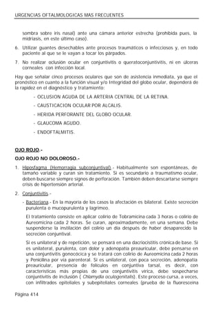 URGENCIAS OFTALMOLOGICAS MAS FRECUENTES


   sombra sobre iris nasal) ante una cámara anterior estrecha (prohibida pues, la
   midriasis, en este último caso).
6. Utilizar guantes desechables ante procesos traumáticos o infecciosos y, en todo
   paciente al que se le vayan a tocar los párpados.
7. No realizar oclusión ocular en conjuntivitis o queratoconjuntivitis, ni en úlceras
   corneales con infección local.
Hay que señalar cinco procesos oculares que son de asistencia inmediata, ya que el
pronóstico en cuanto a la función visual y/o Integridad del globo ocular, dependerá de
la rapidez en el diagnóstico y tratamiento:
         - OCLUSION AGUDA DE LA ARTERIA CENTRAL DE LA RETINA.
         - CAUSTICACION OCULAR POR ALCALIS.
         - HERIDA PERFORANTE DEL GLOBO OCULAR.
         - GLAUCOMA AGUDO.
         - ENDOFTALMITIS.


OJO ROJO.-
OJO ROJO NO DOLOROSO.-
1. Hiposfagma (Hemorragia subconjuntival).- Habitualmente son espontáneas, de
   tamaño variable y curan sin tratamiento. Si es secundario a traumatismo ocular,
   deben buscarse siempre signos de perforación. También deben descartarse siempre
   crisis de hipertensión arterial.
2. Conjuntivitis.-
   - Bacteriana.- En la mayoría de los casos la afectación es bilateral. Existe secreción
     purulenta o mucopurulenta y lagrimeo.
     El tratamiento consiste en aplicar colirio de Tobramicina cada 3 horas o colirio de
     Aureomicina cada 2 horas. Se curan, aproximadamente, en una semana. Debe
     suspenderse la instilación del colirio un día después de haber desaparecido la
     secreción conjuntival.
     Si es unilateral y de repetición, se pensará en una dacriocistitis crónica de base. Si
     es unilateral, purulenta, con dolor y adenopatía preauricular, debe pensarse en
     una conjuntivitis gonocócica y se tratará con colirio de Aureomicina cada 2 horas
     y Penicilina por vía parenteral. Si es unilateral, con poca secreción, adenopatía
     preauricular, presencia de folículos en conjuntiva tarsal, es decir, con
     características más propias de una conjuntivitis vírica, debe sospecharse
     conjuntivitis de inclusión ( Chlamydia oculogenitalis). Este proceso cursa, a veces,
     con infiltrados epiteliales y subepiteliales corneales (prueba de la fluoresceína

Página 414
 