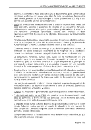 URGENCIAS OFTALMOLOGICAS MAS FRECUENTES


 positiva). Fácilmente se hace bilateral en una o dos semanas, pero siempre el ojo
 congénere se afectará con menor intensidad. Se trata con colirio de Aureomicina
 cada 2 horas, pomada de Aureomicina por la noche y Doxiciclina, 200 mg. al día,
 por vía oral, durante un mes aproximadamente.
- Vírica.-Se produce una afectación unilateral o bilateral en pocos días. Cursa con
  poca secreción, lagrimeo y presencia de folículos en las conjuntivas tarsales.
  Habitualmente, muestra adenopatías preauriculares y submaxilares. Si se asocia a
  una queratitis (infiltrados epiteliales), cursará con fotofobia y dolor
  (queratoconjuntivitis). En cuanto a su etiología, destacan por su frecuencia los
  Adenovirus.
 Para las conjuntivitis víricas, obviamente, no existe tratamiento etiológico eficaz,
 pero es aconsejable el colirio de Aureomicina cada 2 horas y la pomada de
 Aureomicina por la noche. La curación ocurre en dos o tres semanas.
 Cuando se afecte la córnea, se aconseja el uso de lentes protectoras solares. La
 instilación de colirio ciclopléjico dependerá de la magnitud de la afectación
 corneal. Las cicatrices corneales consiguientes tardan meses en desaparecer.
 La conjuntivitis herpética, aunque rara, puede ser la manifestación de una
 primoinfección o de una recurrencia. El cuadro es parecido al provocado por los
 Adenovirus, pero se mantiene unilateral. El origen herpético se sugiere por la
 aparición de vesículas palpebrales o si se complica el cuadro con una queratitis
 dendrítica. Se trata con pomada oftálmica de Aciclovir, cinco veces al día.
- Alérgica.- Cursa con secreción blanquecina fibrinosa (estéril), abundante lagrimeo,
  presencia de papilas en la conjuntiva tarsal superior y, sobre todo, predomina el
  picor como síntoma fundamental y característico de esta afección. Es bilateral y,
  excepcionalmente, unilateral. Se trata con colirio de Dexametasona cada 6-8
  horas y antihistamínicos.
 Las alergias de contacto producen edema palpebral y quemosis conjuntival de
 instauración súbita; es debida frecuentemente a pelos de animales, cosméticos
 (faciales, capilares y ungueales) y colirios.
- Fúngica.- Es muy rara y, generalmente, ocurren en pacientes inmunodeprimidos.
- Conjuntivitis del recién nacido (CRN).- La principal causa de contaminación es el
  paso de gérmenes, a través de las vías genitales , en el momento del parto,
  especialmente si se trata de una presentación de cara.
 El aspecto clínico    nunca es fiable debido a las peculiaridades oculares del recién
 nacido. Debemos       realizar siempre un estudio de laboratorio de una muestra de
 frotis conjuntival.   La madre y el padre deben ser también sometidos a exámenes
 genitales, clínicos   y biológicos.
 Es importante conocer la fecha exacta del inicio de la infección conjuntival, ya que
 ello sugiere la probable etiología:

                                                                          Página 415
 