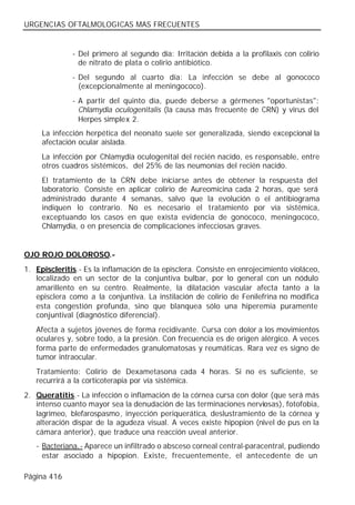 URGENCIAS OFTALMOLOGICAS MAS FRECUENTES


              - Del primero al segundo día: Irritación debida a la profilaxis con colirio
                de nitrato de plata o colirio antibiótico.
              - Del segundo al cuarto día: La infección se debe al gonococo
                (excepcionalmente al meningococo).
              - A partir del quinto día, puede deberse a gérmenes "oportunistas":
                Chlamydia oculogenitalis (la causa más frecuente de CRN) y virus del
                Herpes simplex 2.
     La infección herpética del neonato suele ser generalizada, siendo excepcional la
     afectación ocular aislada.
     La infección por Chlamydia oculogenital del recién nacido, es responsable, entre
     otros cuadros sistémicos, del 25% de las neumonías del recién nacido.
     El tratamiento de la CRN debe iniciarse antes de obtener la respuesta del
     laboratorio. Consiste en aplicar colirio de Aureomicina cada 2 horas, que será
     administrado durante 4 semanas, salvo que la evolución o el antibiograma
     indiquen lo contrario. No es necesario el tratamiento por vía sistémica,
     exceptuando los casos en que exista evidencia de gonococo, meningococo,
     Chlamydia, o en presencia de complicaciones infecciosas graves.


OJO ROJO DOLOROSO.-
1. Episcleritis.- Es la inflamación de la episclera. Consiste en enrojecimiento violáceo,
   localizado en un sector de la conjuntiva bulbar, por lo general con un nódulo
   amarillento en su centro. Realmente, la dilatación vascular afecta tanto a la
   episclera como a la conjuntiva. La instilación de colirio de Fenilefrina no modifica
   esta congestión profunda, sino que blanquea sólo una hiperemia puramente
   conjuntival (diagnóstico diferencial).
   Afecta a sujetos jóvenes de forma recidivante. Cursa con dolor a los movimientos
   oculares y, sobre todo, a la presión. Con frecuencia es de origen alérgico. A veces
   forma parte de enfermedades granulomatosas y reumáticas. Rara vez es signo de
   tumor intraocular.
   Tratamiento: Colirio de Dexametasona cada 4 horas. Si no es suficiente, se
   recurrirá a la corticoterapia por vía sistémica.
2. Queratitis.- La infección o inflamación de la córnea cursa con dolor (que será más
   intenso cuanto mayor sea la denudación de las terminaciones nerviosas), fotofobia,
   lagrimeo, blefarospasmo, inyección periquerática, deslustramiento de la córnea y
   alteración dispar de la agudeza visual. A veces existe hipopion (nivel de pus en la
   cámara anterior), que traduce una reacción uveal anterior.
   - Bacteriana.- Aparece un infiltrado o absceso corneal central-paracentral, pudiendo
     estar asociado a hipopion. Existe, frecuentemente, el antecedente de un

Página 416
 