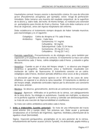 URGENCIAS OFTALMOLOGICAS MAS FRECUENTES


     traumatismo corneal, herpes zooster o dacriocistitis crónica. En caso de infección
     grave (Pseudomonas aeruginosa, por ejemplo), existe riesgo de perforación
     inmediata. Debe tomarse una muestra del exudado conjuntival, de la superficie
     de la úlcera y, sobre todo, del lecho. Al mismo tiempo, se realizará una extensión
     en portaobjetos para tinción de Gram y Giemsa. Todo esto debe realizarse en el
     Área de Urgencias, antes del ingreso hospitalario del enfermo.
     Debe establecerse el tratamiento siempre después de haber tomado muestras
     para bacteriología y es el siguiente:
              Ciclopléjico:   Colirio de Atropina al 1% cada 8 horas.
              Antibiótico:    Tópico : Cada hora.
                                      Gentamicina: 9.1 mg/ml.
                                      Ceftazidima: 50 mg/ml.
                                      Subconjuntival: Cada 12-24 horas.
                                      Gentamicina: 20 mg.(0.5 ml.).
                                      Ceftazidima: 70 mg.(0.7 ml.).
   - Punctata superficial.- Frecuentemente es de etiología vírica, pero también por
     exposición y en usuarios de lentes de contacto. El tratamiento se hace con colirio
     de Aureomicina cada 2 horas, colirio ciclopléjico cada 8 horas y oclusión o gafas
     obscuras.
   - Herpética.- Cuando es por el virus del Herpes simple 1, se observa una imagen
     dendrítica o geográfica, habitualmente única y fácilmente visualizable con
     instilación de colirio de fluoresceína. El tratamiento consiste en un colirio
     ciclopléjico cada 8 horas, Aciclovir pomada oftálmica cinco veces al día y oclusión.
     La afectación por Herpes zooster aparece en el 40% de los casos de zona
     oftálmico, en especial si se afecta la rama nasociliar. El tratamiento es idéntico al
     del herpes simple, añadiendo corticoides tópicos por la afectación casi constante
     de la úvea anterior.
   - Micótica.- Se observa, generalmente, dentro de un contexto de inmunosupresión.
   - Marginal.- Aparecen infiltrados en la periferia de la córnea, con adelgazamiento
     de la zona afecta. Su etiología es autoinmune. Cuando son múlt iples, se observa
     en la periferia superior o inferior de la córnea y coincide con blefaroconjuntivitis,
     se trata de una reacción de hipersensibilidad al estafilococo.
     Se trata con colirio antibiótico-corticoideo cada 6 horas.
3. Iritis o iridociclitis (uveitis anterior).- Se trata de una inflamación del tracto
   uveal anterior (iris y cuerpo ciliar). Sus síntomas son: Dolor ocular y periocular
   (irradiaciones en el territorio del trigémino), lagrimeo, fotofobia y disminución de la
   agudeza visual (borrosidad).
   Signos: Inyección periquerática, precipitados en la cara posterior de la córnea,
   enturbiamiento del humor acuoso (efecto Tyndall), iris deslustrado, pupila miótica y

                                                                              Página 417
 