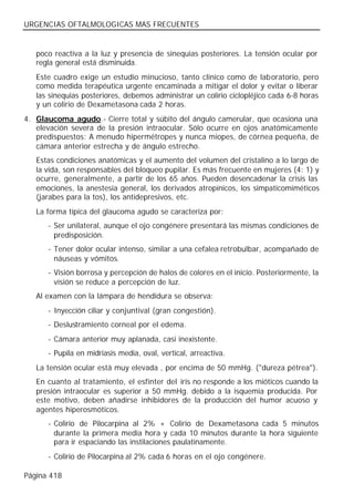 URGENCIAS OFTALMOLOGICAS MAS FRECUENTES


   poco reactiva a la luz y presencia de sinequias posteriores. La tensión ocular por
   regla general está disminuida.
   Este cuadro exige un estudio minucioso, tanto clínico como de laboratorio, pero
   como medida terapéutica urgente encaminada a mitigar el dolor y evitar o liberar
   las sinequias posteriores, debemos administrar un colirio ciclopléjico cada 6-8 horas
   y un colirio de Dexametasona cada 2 horas.
4. Glaucoma agudo.- Cierre total y súbito del ángulo camerular, que ocasiona una
   elevación severa de la presión intraocular. Sólo ocurre en ojos anatómicamente
   predispuestos: A menudo hipermétropes y nunca miopes, de córnea pequeña, de
   cámara anterior estrecha y de ángulo estrecho.
   Estas condiciones anatómicas y el aumento del volumen del cristalino a lo largo de
   la vida, son responsables del bloqueo pupilar. Es más frecuente en mujeres (4: 1) y
   ocurre, generalmente, a partir de los 65 años. Pueden desencadenar la crisis las
   emociones, la anestesia general, los derivados atropínicos, los simpaticomiméticos
   (jarabes para la tos), los antidepresivos, etc.
   La forma típica del glaucoma agudo se caracteriza por:
      - Ser unilateral, aunque el ojo congénere presentará las mismas condiciones de
        predisposición.
      - Tener dolor ocular intenso, similar a una cefalea retrobulbar, acompañado de
        náuseas y vómitos.
      - Visión borrosa y percepción de halos de colores en el inicio. Posteriormente, la
        visión se reduce a percepción de luz.
   Al examen con la lámpara de hendidura se observa:
      - Inyección ciliar y conjuntival (gran congestión).
      - Deslustramiento corneal por el edema.
      - Cámara anterior muy aplanada, casi inexistente.
      - Pupila en midriasis media, oval, vertical, arreactiva.
   La tensión ocular está muy elevada , por encima de 50 mmHg. ("dureza pétrea").
   En cuanto al tratamiento, el esfínter del iris no responde a los mióticos cuando la
   presión intraocular es superior a 50 mmHg. debido a la isquemia producida. Por
   este motivo, deben añadirse inhibidores de la producción del humor acuoso y
   agentes hiperosmóticos.
      - Colirio de Pilocarpina al 2% + Colirio de Dexametasona cada 5 minutos
        durante la primera media hora y cada 10 minutos durante la hora siguiente
        para ir espaciando las instilaciones paulatinamente.
      - Colirio de Pilocarpina al 2% cada 6 horas en el ojo congénere.

Página 418
 