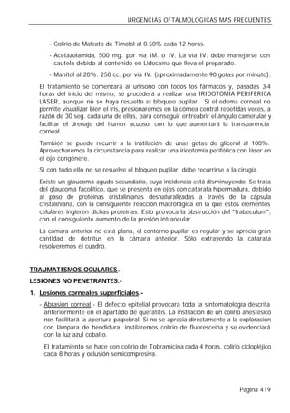 URGENCIAS OFTALMOLOGICAS MAS FRECUENTES


      - Colirio de Maleato de Timolol al 0.50% cada 12 horas.
      - Acetazolamida, 500 mg. por vía IM. o IV. La vía IV. debe manejarse con
        cautela debido al contenido en Lidocaína que lleva el preparado.
      - Manitol al 20%: 250 cc. por vía IV. (aproximadamente 90 gotas por minuto).
   El tratamiento se comenzará al unísono con todos los fármacos y, pasadas 3-4
   horas del inicio del mismo, se procederá a realizar una IRIDOTOMIA PERIFERICA
   LASER, aunque no se haya resuelto el bloqueo pupilar. Si el edema corneal no
   permite visualizar bien el iris, presionaremos en la córnea central repetidas veces, a
   razón de 30 seg. cada una de ellas, para conseguir entreabrir el ángulo camerular y
   facilitar el drenaje del humor acuoso, con lo que aumentará la transparencia
   corneal.
   También se puede recurrir a la instilación de unas gotas de glicerol al 100%.
   Aprovecharemos la circunstancia para realizar una iridotomía periférica con láser en
   el ojo congénere.
   Si con todo ello no se resuelve el bloqueo pupilar, debe recurrirse a la cirugía.
   Existe un glaucoma agudo secundario, cuya incidencia está disminuyendo. Se trata
   del glaucoma facolítico, que se presenta en ojos con catarata hipermadura, debido
   al paso de proteinas cristalinianas desnaturalizadas a través de la cápsula
   cristaliniana, con la consiguiente reacción macrofágica en la que estos elementos
   celulares ingieren dichas proteinas. Esto provoca la obstrucción del "trabeculum",
   con el consiguiente aumento de la presión intraocular.
   La cámara anterior no está plana, el contorno pupilar es regular y se aprecia gran
   cantidad de detritus en la cámara anterior. Sólo extrayendo la catarata
   resolveremos el cuadro.


TRAUMATISMOS OCULARES.-
LESIONES NO PENETRANTES.-
1. Lesiones corneales superficiales.-
   - Abrasión corneal.- El defecto epitelial provocará toda la sintomatología descrita
     anteriormente en el apartado de queratitis. La instilación de un colirio anestésico
     nos facilitará la apertura palpebral. Si no se aprecia directamente a la exploración
     con lámpara de hendidura, instilaremos colirio de fluoresceína y se evidenciará
     con la luz azul cobalto.
    El tratamiento se hace con colirio de Tobramicina cada 4 horas, colirio ciclopléjico
    cada 8 horas y oclusión semicompresiva.




                                                                             Página 419
 