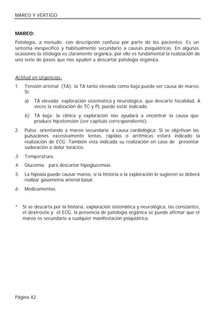 MAREO Y VÉRTIGO


MAREO:
Patología, a menudo, con descripción confusa por parte de los pacientes. Es un
síntoma inespecífico y habitualmente secundario a causas psiquiátricas. En algunas
ocasiones la etiología es claramente orgánica, por ello es fundamental la realización de
una serie de pasos que nos ayuden a descartar patología orgánica.


Actitud en Urgencias:
1.   Tensión arterial (TA): la TA tanto elevada como baja puede ser causa de mareo.
     Si:
     a)   TA elevada: exploración sistemática y neurológica, que descarte focalidad. A
          veces la realización de TC y PL puede estar indicado.
     b)   TA baja: la clínica y exploración nos ayudará a encontrar la causa que
          produce hipotensión (ver capítulo correspondiente).
2.   Pulso: orientando a mareo secundario a causa cardiológica. Si se objetivan las
     pulsaciones excesivamente lentas, rápidas o arrítmicas estará indicado la
     realización de ECG. También esta indicada su realización en caso de presentar
     sudoración o dolor torácico.
3.   Temperat ura.
4.   Glucemia: para descartar hipoglucemias.
5.   La hipoxia puede causar mareo, si la historia o la exploración lo sugieren se deberá
     realizar gasometría arterial basal.
6.   Medicamentos.


*    Si se descarta por la historia, exploración sistemática y neurológica, las constantes,
     el dextrostix y el ECG, la presencia de patología orgánica se puede afirmar que el
     mareo es secundario a cualquier manifestación psiquiátrica.




Página 42
 