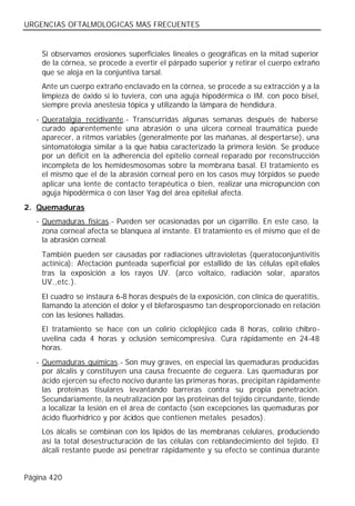 URGENCIAS OFTALMOLOGICAS MAS FRECUENTES


    Si observamos erosiones superficiales lineales o geográficas en la mitad superior
    de la córnea, se procede a evertir el párpado superior y retirar el cuerpo extraño
    que se aloja en la conjuntiva tarsal.
    Ante un cuerpo extraño enclavado en la córnea, se procede a su extracción y a la
    limpieza de óxido si lo tuviera, con una aguja hipodérmica o IM. con poco bisel,
    siempre previa anestesia tópica y utilizando la lámpara de hendidura.
   - Queratalgia recidivante.- Transcurridas algunas semanas después de haberse
     curado aparentemente una abrasión o una úlcera corneal traumática puede
     aparecer, a ritmos variables (generalmente por las mañanas, al despertarse), una
     sintomatología similar a la que había caracterizado la primera lesión. Se produce
     por un déficit en la adherencia del epitelio corneal reparado por reconstrucción
     incompleta de los hemidesmosomas sobre la membrana basal. El tratamiento es
     el mismo que el de la abrasión corneal pero en los casos muy tórpidos se puede
     aplicar una lente de contacto terapéutica o bien, realizar una micropunción con
     aguja hipodérmica o con láser Yag del área epitelial afecta.
2. Quemaduras
   - Quemaduras físicas.- Pueden ser ocasionadas por un cigarrillo. En este caso, la
     zona corneal afecta se blanquea al instante. El tratamiento es el mismo que el de
     la abrasión corneal.
    También pueden ser causadas por radiaciones ultravioletas (queratoconjuntivitis
    actínica): Afectación punteada superficial por estallido de las células epit eliales
    tras la exposición a los rayos UV. (arco voltaico, radiación solar, aparatos
    UV.,etc.).
    El cuadro se instaura 6-8 horas después de la exposición, con clínica de queratitis,
    llamando la atención el dolor y el blefarospasmo tan desproporcionado en relación
    con las lesiones halladas.
    El tratamiento se hace con un colirio ciclopléjico cada 8 horas, colirio chibro-
    uvelina cada 4 horas y oclusión semicompresiva. Cura rápidamente en 24-48
    horas.
   - Quemaduras químicas.- Son muy graves, en especial las quemaduras producidas
     por álcalis y constituyen una causa frecuente de ceguera. Las quemaduras por
     ácido ejercen su efecto nocivo durante las primeras horas, precipitan rápidamente
     las proteinas tisulares levantando barreras contra su propia penetración.
     Secundariamente, la neutralización por las proteinas del tejido circundante, tiende
     a localizar la lesión en el área de contacto (son excepciones las quemaduras por
     ácido fluorhídrico y por ácidos que contienen metales pesados).
    Los álcalis se combinan con los lípidos de las membranas celulares, produciendo
    así la total desestructuración de las células con reblandecimiento del tejido. El
    álcali restante puede así penetrar rápidamente y su efecto se continúa durante


Página 420
 