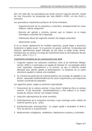 URGENCIAS OFTALMOLOGICAS MAS FRECUENTES


días. Por todo ello, las quemaduras por álcalis merecen especial atención, siendo
las más frecuentes las producidas por lejía (NaOH o KOH), cal viva (CaO) y
amoníaco.
Las quemaduras importantes producen de forma inmediata:
   - Isquemia-necrosis de la conjuntiva y esclerótica, desapareciendo los vasos
     límbicos: Edema conjuntival.
   - Necrosis del epitelio y estroma corneal, que se traduce en la mayor
     intensidad y extensión de la opacidad.
   - Inflamación difusa del segmento anterior (iris-ángulo camerular).
   - Hipertensión ocular.
Si no se toman rápidamente las medidas oportunas, puede llegar a destruirse
totalmente el globo ocular. Si el paciente no puede confirmar la naturaleza del
cáustico, apositaremos papel indicador de pH sobre el tejido ocular afecto,
maniobra que se repetirá a lo largo del tratamiento hasta la normalización del pH,
es decir, entre 7.3 y 7.7.
Tratamiento inmediato de las causticaciones por álcali.-
1. Irrigación copiosa con soluciones isotónicas como la de Hartmann (Ringer-
   lactato: 2000 cc.) conectada a un equipo de infusión IV. Los párpados deben
   estar separados, manualmente si es preciso, ya que el enfermo tendrá
   dificultad para abrirlos debido al blefarospasmo. La instilación de un colirio
   anestésico ayudará a realizar esta maniobra.
2. Se retirarán las partículas de material químico con torundas de algodón o con
   pinzas, repasando fundamentalmente los sacos conjuntivales y las conjuntivas
   tarsales evertiendo los párpados.
Los siguientes pasos, exigen la asistencia especializada:
1. Paracentesis de la cámara anterior si hay efecto Tyndall y/o flare en cámara
   anterior. El pH desciende considerablemente y más todavía si se realiza
   lavado de cámara anterior con tampón fosfato.
2. Inyección subconjuntival de ácido ascórbico.
3. Desbridamiento de la conjuntiva necrótica o que contenga restos visibles de
   material químico (p.ej.: yeso).
4. Autohemoterapia subconjuntival : La sangre ayuda a neutralizar el álcali y
   sirve de barrera a su penetración.
5. Medicamentos ciclopléjicos, antibióticos, hipotensores oculares y esteroides.




                                                                         Página 421
 