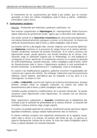 URGENCIAS OFTALMOLOGICAS MAS FRECUENTES


    El tratamiento de las causticaciones por álcalis y por ácidos, que no revistan
    gravedad, se hará con colirios ciclopléjicos cada 8 horas y colirios antibiótico-
    corticoideos cada 6 horas.
3. Contusiones oculares.-
   - Directas.- Producidas por balonazos, pelotazos, puñetazos, etc.
    Son lesiones conjuntivales el Hiposfagma (H. subconjuntival). Deben buscarse
    signos indirectos de perforación ocular, signos que se describen más adelante.
    Una lesión corneal es la Queratitis traumática por afectación parenquimatosa,
    con edema (deslustramiento) y pliegues o estrías en la Descemet. Se tratará con
    colirio de Dexametasona cada 6 horas y colirio ciclopléjico cada 8 horas.
    Las lesiones del iris y del ángulo irido- corneal, implican con frecuencia hiphemas.
    Los Hiphemas consisten en la presencia de sangre fresca en la cámara anterior.
    Pueden condicionar aumento de presión intraocular. Si es total y coexiste con
    hipertensión ocular, puede aparecer una tinción hemática de la córnea. Esta
    situación exige la valoración urgente por el oftalmólogo. Es más peligroso el
    resangrado al tercer- quinto día. El tratamiento consiste en el reposo en posición
    de antitrendelemburg, oclusión binocular, colirio ciclopléjico cada 8 horas, colirio
    de Dexametasona cada 6 horas e hipotensores oculares si está aumentada la
    presión intraocular. La prednisona oral ( 1 mg/Kg/día), evita el resangrado.
    En cuanto a las modificaciones pupilares, podemos encontrar irregularidades del
    contorno por ruptura del esfínter. Sin embargo, hallaremos más frecuentemente
    midriasis, nunca máxima, oval-oblicua que no responde a la luz, pero sí a la
    convergencia. La miosis es rara.
    La iritis e iridociclitis, ocurren por ruptura de la barrera hematoacuosa. Aunque
    mínima, siempre existe en cualquier contusión. Se tratará con colirio de
    Dexametasona cada 6 horas y colirio ciclopléjico cada 8 horas.
    También pueden producirse modificaciones de la presión intraocular. Se puede
    encontrar tanto hipertensión como hipotensión, en relación con las diversas
    afectaciones.
    Debe sospecharse subluxación o luxación cristaliniana por la iridodonesis (iris
    trémulo) y por la variación de profundidad de la cámara anterior. La luxación del
    cristalino a cámara anterior exige cirugía urgente.
    En cuanto a la posible aparición de catarata, inicialmente puede apreciarse alguna
    opacidad cristaliniana, aunque tardará habit ualmente días en formarse.
    El edema retiniano ocasiona una importante disminución de la agudeza visual,
    sobre todo si afecta a la mácula. Al examen del fondo de ojo, se aprecia un
    aspecto blanquecino- lechoso de la retina. Se trata con colirio ciclopléjico cada 8
    horas y reposo absoluto con oclusión binocular.


Página 422
 