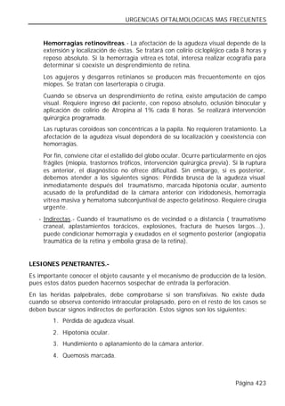 URGENCIAS OFTALMOLOGICAS MAS FRECUENTES


     Hemorragias retinovítreas.- La afectación de la agudeza visual depende de la
     extensión y localización de éstas. Se tratará con colirio ciclopléjico cada 8 horas y
     reposo absoluto. Si la hemorragia vítrea es total, interesa realizar ecografía para
     determinar si coexiste un desprendimiento de retina.
     Los agujeros y desgarros retinianos se producen más frecuentemente en ojos
     miopes. Se tratan con laserterapia o cirugía.
     Cuando se observa un desprendimiento de retina, existe amputación de campo
     visual. Requiere ingreso del paciente, con reposo absoluto, oclusión binocular y
     aplicación de colirio de Atropina al 1% cada 8 horas. Se realizará intervención
     quirúrgica programada.
     Las rupturas coroideas son concéntricas a la papila. No requieren tratamiento. La
     afectación de la agudeza visual dependerá de su localización y coexistencia con
     hemorragias.
     Por fin, conviene citar el estallido del globo ocular. Ocurre particularmente en ojos
     frágiles (miopía, trastornos tróficos, intervención quirúrgica previa). Si la ruptura
     es anterior, el diagnóstico no ofrece dificultad. Sin embargo, si es posterior,
     debemos atender a los siguientes signos: Pérdida brusca de la agudeza visual
     inmediatamente después del traumatismo, marcada hipotonía ocular, aumento
     acusado de la profundidad de la cámara anterior con iridodonesis, hemorragia
     vítrea masiva y hematoma subconjuntival de aspecto gelatinoso. Requiere cirugía
     urgente.
   - Indirectas.- Cuando el traumatismo es de vecindad o a distancia ( traumatismo
     craneal, aplastamientos torácicos, explosiones, fractura de huesos largos...),
     puede condicionar hemorragia y exudados en el segmento posterior (angiopatía
     traumática de la retina y embolia grasa de la retina).


LESIONES PENETRANTES.-
Es importante conocer el objeto causante y el mecanismo de producción de la lesión,
pues estos datos pueden hacernos sospechar de entrada la perforación.
En las heridas palpebrales, debe comprobarse si son transfixivas. No existe duda
cuando se observa contenido intraocular prolapsado, pero en el resto de los casos se
deben buscar signos indirectos de perforación. Estos signos son los siguientes:
        1. Pérdida de agudeza visual.
        2. Hipotonía ocular.
        3. Hundimiento o aplanamiento de la cámara anterior.
        4. Quemosis marcada.



                                                                              Página 423
 