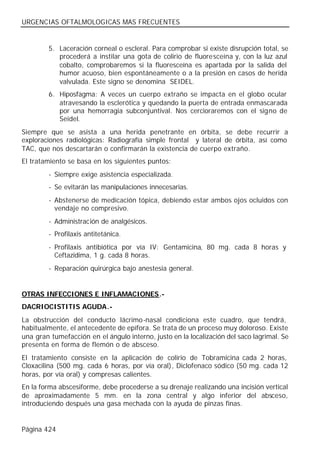 URGENCIAS OFTALMOLOGICAS MAS FRECUENTES


        5. Laceración corneal o escleral. Para comprobar si existe disrupción total, se
           procederá a instilar una gota de colirio de fluoresceína y, con la luz azul
           cobalto, comprobaremos si la fluoresceína es apartada por la salida del
           humor acuoso, bien espontáneamente o a la presión en casos de herida
           valvulada. Este signo se denomina SEIDEL.
        6. Hiposfagma: A veces un cuerpo extraño se impacta en el globo ocular
           atravesando la esclerótica y quedando la puerta de entrada enmascarada
           por una hemorragia subconjuntival. Nos cercioraremos con el signo de
           Seidel.
Siempre que se asista a una herida penetrante en órbita, se debe recurrir a
exploraciones radiológicas: Radiografía simple frontal y lateral de órbita, así como
TAC, que nos descartarán o confirmarán la existencia de cuerpo extraño.
El tratamiento se basa en los siguientes puntos:
        - Siempre exige asistencia especializada.
        - Se evitarán las manipulaciones innecesarias.
        - Abstenerse de medicación tópica, debiendo estar ambos ojos ocluidos con
          vendaje no compresivo.
        - Administración de analgésicos.
        - Profilaxis antitetánica.
        - Profilaxis antibiótica por vía IV: Gentamicina, 80 mg. cada 8 horas y
          Ceftazidima, 1 g. cada 8 horas.
        - Reparación quirúrgica bajo anestesia general.


OTRAS INFECCIONES E INFLAMACIONES.-
DACRIOCISTITIS AGUDA.-
La obstrucción del conducto lácrimo-nasal condiciona este cuadro, que tendrá,
habitualmente, el antecedente de epífora. Se trata de un proceso muy doloroso. Existe
una gran tumefacción en el ángulo interno, justo en la localización del saco lagrimal. Se
presenta en forma de flemón o de absceso.
El tratamiento consiste en la aplicación de colirio de Tobramicina cada 2 horas,
Cloxacilina (500 mg. cada 6 horas, por vía oral), Diclofenaco sódico (50 mg. cada 12
horas, por vía oral) y compresas calientes.
En la forma abscesiforme, debe procederse a su drenaje realizando una incisión vertical
de aproximadamente 5 mm. en la zona central y algo inferior del absceso,
introduciendo después una gasa mechada con la ayuda de pinzas finas.


Página 424
 