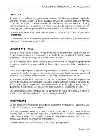 URGENCIAS OFTALMOLOGICAS MAS FRECUENTES


ORZUELO.-
Se trata de una inflamación aguda de las glándulas pilosebáceas de Zeiss, anejas a las
pestañas (orzuelo externo) o de las glándulas tarsales de Meibomio (orzuelo interno).
El germen implicado es, habitualmente, el estafilococo. Se caracteriza por dolor y
edema palpebral que, a veces es tan intenso, que puede llegar a enmascararlo. Sin
embargo, por palpación puede delimitarse la glándula afecta al exacerbarse el dolor.
La forma aguda remite en pocos días pero puede cronificarse y formar un granuloma
(chalazión).
El tratamiento es la Aureomicina, pomada oftálmica, cada 8 horas y la aplicación de
calor local: 15 minutos 4 veces al día.


CELULITIS ORBITARIA .-
Afecta, de modo característico, a niños menores de 5 años de edad y está causada por
la extensión a la órbita de una infección procedente de áreas vecinas infectadas (senos
etmoidales), embolismos sépticos y traumatismos directos.
Se caracteriza por dolor, edema de párpados y conjuntiva, oftalmoplejia y proptosis si
el proceso supera el septum orbitario. Como signos generales existe postración y
fiebre.
El tratamiento presupone el ingreso hospitalario para toma de muestra de la conjuntiva
y nasofaringe posterior. Los gérmenes más frecuentes son Staphylococcus aureus y el
estreptococo y, en los niños menores de tres años, Hemophilus influenzae.
Se administrará por vía intravenosa una asociación antibiótica de amplio espectro, en
espera del resultado bacteriológico. La corticoterapia sistémica facilita la apertura del
ostium y el drenaje espontáneo del seno, evitando así la exploración y drenaje
quirúrgicos. No obstante, esta alternativa debe asumirla el especialista en ORL.
Las complicaciones más temibles son la trombosis del seno cavernoso y el absceso
orbitario. Esta última complicación requiere drenaje inmediato.


ENDOFTALMITIS.-
Es una infección o inflamación grave de las estructuras intraoculares. Representa una
verdadera emergencia oftalmológica.
La etiología postoperatoria es la más frecuente. Puede ser precoz o tardía. La forma
precoz se debe a una infección bacteriana (el germen más frecuente es Staphylococcus
epidermidis) o fúngica, pero también puede ser estéril (por cuerpo extraño como las
partículas de talco o los implantes intraoculares).
La forma tardía suele ser secundaria a una fístula postoperatoria.


                                                                             Página 425
 