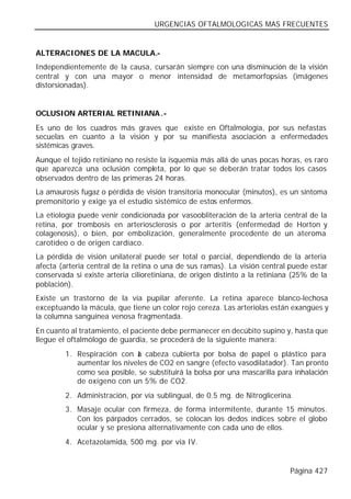 URGENCIAS OFTALMOLOGICAS MAS FRECUENTES


ALTERACIONES DE LA MACULA.-
Independientemente de la causa, cursarán siempre con una disminución de la visión
central y con una mayor o menor intensidad de metamorfopsias (imágenes
distorsionadas).


OCLUSION ARTERIAL RETINIANA .-
Es uno de los cuadros más graves que existe en Oftalmología, por sus nefastas
secuelas en cuanto a la visión y por su manifiesta asociación a enfermedades
sistémicas graves.
Aunque el tejido retiniano no resiste la isquemia más allá de unas pocas horas, es raro
que aparezca una oclusión completa, por lo que se deberán tratar todos los casos
observados dentro de las primeras 24 horas.
La amaurosis fugaz o pérdida de visión transitoria monocular (minutos), es un síntoma
premonitorio y exige ya el estudio sistémico de estos enfermos.
La etiología puede venir condicionada por vasoobliteración de la arteria central de la
retina, por trombosis en arteriosclerosis o por arteritis (enfermedad de Horton y
colagenosis), o bien, por embolización, generalmente procedente de un ateroma
carotídeo o de origen cardíaco.
La pérdida de visión unilateral puede ser total o parcial, dependiendo de la arteria
afecta (arteria central de la retina o una de sus ramas). La visión central puede estar
conservada si existe arteria cilioretiniana, de origen distinto a la retiniana (25% de la
población).
Existe un trastorno de la vía pupilar aferente. La retina aparece blanco-lechosa
exceptuando la mácula, que tiene un color rojo cereza. Las arteriolas están exangües y
la columna sanguínea venosa fragmentada.
En cuanto al tratamiento, el paciente debe permanecer en decúbito supino y, hasta que
llegue el oftalmólogo de guardia, se procederá de la siguiente manera:
         1. Respiración con a cabeza cubierta por bolsa de papel o plástico para
                              l
            aumentar los niveles de CO2 en sangre (efecto vasodilatador). Tan pronto
            como sea posible, se substituirá la bolsa por una mascarilla para inhalación
            de oxígeno con un 5% de CO2.
         2. Administración, por vía sublingual, de 0.5 mg. de Nitroglicerina.
         3. Masaje ocular con firmeza, de forma intermitente, durante 15 minutos.
            Con los párpados cerrados, se colocan los dedos índices sobre el globo
            ocular y se presiona alternativamente con cada uno de ellos.
         4. Acetazolamida, 500 mg. por vía IV.


                                                                             Página 427
 