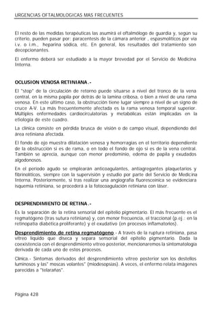 URGENCIAS OFTALMOLOGICAS MAS FRECUENTES


El resto de las medidas terapéuticas las asumirá el oftalmólogo de guardia y, según su
criterio, pueden pasar por: paracentesis de la cámara anterior , espasmolíticos por vía
i.v. o i.m., heparina sódica, etc. En general, los resultados del tratamiento son
decepcionantes.
El enfermo deberá ser estudiado a la mayor brevedad por el Servicio de Medicina
Interna.


OCLUSION VENOSA RETINIANA .-
El "stop" de la circulación de retorno puede situarse a nivel del tronco de la vena
central, en la misma papila por detrás de la lamina cribosa, o bien a nivel de una rama
venosa. En este último caso, la obstrucción tiene lugar siempre a nivel de un signo de
cruce A-V. La más frecuentemente afectada es la rama venosa temporal superior.
Múltiples enfermedades cardiocirculatorias y metabólicas están implicadas en la
etiología de este cuadro.
La clínica consiste en pérdida brusca de visión o de campo visual, dependiendo del
área retiniana afectada.
El fondo de ojo muestra dilatación venosa y hemorragias en el territorio dependiente
de la obstrucción si es de rama, o en todo el fondo de ojo si es de la vena central.
También se aprecia, aunque con menor predominio, edema de papila y exudados
algodonosos.
En el periodo agudo se emplearán anticoagulantes, antiagregantes plaquetarios y
fibrinolíticos, siempre con la supervisión y estudio por parte del Servicio de Medicina
Interna. Posteriormente, si tras realizar una angiografía fluoresceínica se evidenciara
isquemia retiniana, se procederá a la fotocoagulación retiniana con láser.


DESPRENDIMIENTO DE RETINA .-
Es la separación de la retina sensorial del epitelio pigmentario. El más frecuente es el
regmatógeno (tras sutura retiniana) y, con menor frecuencia, el traccional (p.ej.: en la
retinopatía diabética proliferante) y el exudativo (en procesos inflamatorios).
Desprendimiento de retina regmatógeno.- A través de la ruptura retiniana, pasa
vítreo líquido que diseca y separa sensorial del epitelio pigmentario. Dada la
coexistencia con el desprendimiento vítreo posterior, mencionaremos la sintomatología
derivada de cada uno de estos procesos.
Clínica.- Síntomas derivados del desprendimiento vítreo posterior son los destellos
luminosos y las" moscas volantes" (miodesopsias). A veces, el enfermo relata imágenes
parecidas a "telarañas".




Página 428
 