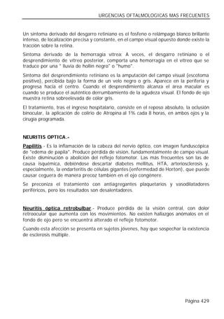 URGENCIAS OFTALMOLOGICAS MAS FRECUENTES


Un síntoma derivado del desgarro retiniano es el fosfeno o relámpago blanco brillante
intenso, de localización precisa y constante, en el campo visual opuesto donde existe la
tracción sobre la retina.
Síntoma derivado de la hemorragia vítrea: A veces, el desgarro retiniano o el
desprendimiento de vítreo posterior, comporta una hemorragia en el vítreo que se
traduce por una " lluvia de hollín negro" o "humo".
Síntoma del desprendimiento retiniano es la amputación del campo visual (escotoma
positivo), percibida bajo la forma de un velo negro o gris. Aparece en la periferia y
progresa hacia el centro. Cuando el desprendimiento alcanza el área macular es
cuando se produce el auténtico derrumbamiento de la agudeza visual. El fondo de ojo
muestra retina sobreelevada de color gris.
El tratamiento, tras el ingreso hospitalario, consiste en el reposo absoluto, la oclusión
binocular, la aplicación de colirio de Atropina al 1% cada 8 horas, en ambos ojos y la
cirugía programada.


NEURITIS OPTICA.-
Papilitis.- Es la inflamación de la cabeza del nervio óptico, con imagen funduscópica
de "edema de papila". Produce pérdida de visión, fundamentalmente de campo visual.
Existe disminución o abolición del reflejo fotomotor. Las más frecuentes son las de
causa isquémica, debiéndose descartar diabetes mellitus, HTA, arteriosclerosis y,
especialmente, la endarteritis de células gigantes (enfermedad de Horton), que puede
causar ceguera de manera precoz también en el ojo congénere.
Se preconiza el tratamiento con antiagregantes plaquetarios y vasodilatadores
periféricos, pero los resultados son desalentadores.


Neuritis óptica retrobulbar.- Produce pérdida de la visión central, con dolor
retroocular que aumenta con los movimientos. No existen hallazgos anómalos en el
fondo de ojo pero se encuentra alterado el reflejo fotomotor.
Cuando esta afección se presenta en sujetos jóvenes, hay que sospechar la existencia
de esclerosis múltiple.




                                                                             Página 429
 
