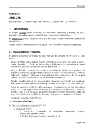 SÍNCOPE


Capítulo 3

SINCOPE
López-Ramos E., González-Tejera M., Barceló C., Sempere M.T. y Femenía M.


1.- INTRODUCCIÓN.
Se define síncope como la pérdida de consciencia transitoria y brusca, de corta
duración (segundos o pocos minutos), con recuperación espontánea.
El presíncope es una situación en la que no llega a haber totalmente pérdida de
consciencia.
Ambos tienen el mismo pronóstico y deben tener la misma valoración diagnóstica.


2.- DIAGNÓSTICO DIFERENCIAL.
Es preciso diferenciar el síncope de otros motivos de consulta muy frecuentes, tales
como:
- Mareo. Relatado como “cabeza hueca“, “sensación de que me voy a caer al suelo“,
  “andar flotando“,... Suele ser inespecífico y habitualmente, secundario a causas
  psiquiátricas (neurosis, trastornos ansioso-depresivos...).
- Vértigo. Referido como giro de objetos o sensación de pulsión hacia un lado, en
  ocasiones tan severa, que puede hacerle caer al suelo. Presentan náuseas, vómitos,
  sudoración profusa, nistagmus e imposibilidad para mantenerse de pie y para
  caminar, aunque la coordinación de los miembros es correcta.
 Adoptan decúbito lateral con ojos cerrados. Cualquier movimiento que modifique
 dicha postura (sobre todo los de cuello y cabeza), le reproducen la sintomatología.
 Puede ser central o periférico, diferenciándose, principalmente, en que éste último
 posee un cortejo vegetativo más intenso y el nistagmus es horizontal o rotatorio,
 mientras que el central puede presentar nistagmus vertical, horizontal o rotatorio
 puro, acompañándose de diplopia, disartria... Las causas en ambos son distintas.
- Simulación o cuadros histeriformes.
3.- TIPOS DE SÍNCOPES.
A) Síncope reflejo y neurogénico (65 %)
   - S. Vasovagal. Incluye:
          - S. Ortostático (favorecido por medicación          hipotensora,    anemia,
            hemorragia, deshidratación).
          - S. Reflejo (miccional, tusígeno, deglutorio...).


                                                                              Página 43
 