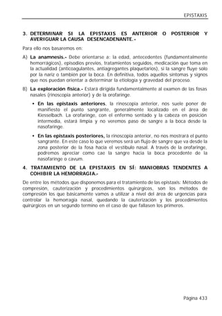 EPISTAXIS


3. DETERMINAR SI LA EPISTAXIS ES ANTERIOR                         O   POSTERIOR       Y
   AVERIGUAR LA CAUSA DESENCADENANTE.-
Para ello nos basaremos en:
A) La anamnesis.- Debe orientarse a: la edad, antecedentes (fundament almente
   hemorrágicos), episodios previos, tratamientos seguidos, medicación que toma en
   la actualidad (anticoagulantes, antiagregantes plaquetarios), si la sangre fluye solo
   por la nariz o también por la boca. En definitiva, todos aquellos síntomas y signos
   que nos puedan orientar a determinar la etiología y gravedad del proceso.
B) La exploración física.- Estará dirigida fundamentalmente al examen de las fosas
   nasales (rinoscopia anterior) y de la orofaringe.
    • En las epistaxis anteriores, la rinoscopia anterior, nos suele poner de
      manifiesto el punto sangrante, generalmente localizado en el área de
      Kiesselbach. La orofaringe, con el enfermo sentado y la cabeza en posición
      intermedia, estará limpia y no veremos paso de sangre a la boca desde la
      nasofaringe.
    • En las epistaxis posteriores, la rinoscopia anterior, no nos mostrará el punto
      sangrante. En este caso lo que veremos será un flujo de sangre que va desde la
      zona posterior de la fosa hacia el vestíbulo nasal. A través de la orofaringe,
      podremos apreciar como cae la sangre hacia la boca procedente de la
      nasofaringe o cavum.
4. TRATAMIENTO DE LA EPISTAXIS EN SÍ: MANIOBRAS TENDENTES A
   COHIBIR LA HEMORRAGIA.-
De entre los métodos que disponemos para el tratamiento de las epistaxis: Métodos de
compresión, cauterización y procedimientos quirúrgicos, son los métodos de
compresión los que básicamente vamos a utilizar a nivel del área de urgencias para
controlar la hemorragia nasal, quedando la cauterización y los procedimientos
quirúrgicos en un segundo termino en el caso de que fallasen los primeros.




                                                                            Página 433
 