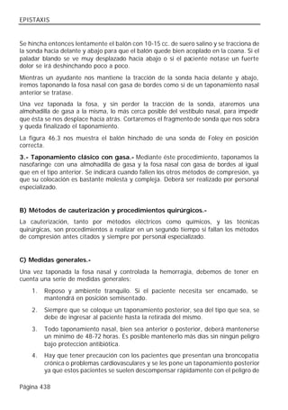 EPISTAXIS


Se hincha entonces lentamente el balón con 10-15 cc. de suero salino y se tracciona de
la sonda hacia delante y abajo para que el balón quede bien acoplado en la coana. Si el
paladar blando se ve muy desplazado hacia abajo o si el paciente notase un fuerte
dolor se irá deshinchando poco a poco.
Mientras un ayudante nos mantiene la tracción de la sonda hacia delante y abajo,
iremos taponando la fosa nasal con gasa de bordes como si de un taponamiento nasal
anterior se tratase.
Una vez taponada la fosa, y sin perder la tracción de la sonda, ataremos una
almohadilla de gasa a la misma, lo más cerca posible del vestíbulo nasal, para impedir
que ésta se nos desplace hacía atrás. Cortaremos el fragmento de sonda que nos sobra
y queda finalizado el taponamiento.
La figura 46.3 nos muestra el balón hinchado de una sonda de Foley en posición
correcta.
3.- Taponamiento clásico con gasa.- Mediante éste procedimiento, taponamos la
nasofaringe con una almohadilla de gasa y la fosa nasal con gasa de bordes al igual
que en el tipo anterior. Se indicará cuando fallen los otros métodos de compresión, ya
que su colocación es bastante molesta y compleja. Deberá ser realizado por personal
especializado.


B) Métodos de cauterización y procedimientos quirúrgicos.-
La cauterización, tanto por métodos eléctricos como químicos, y las técnicas
quirúrgicas, son procedimientos a realizar en un segundo tiempo si fallan los métodos
de compresión antes citados y siempre por personal especializado.


C) Medidas generales.-
Una vez taponada la fosa nasal y controlada la hemorragia, debemos de tener en
cuenta una serie de medidas generales:
    1.   Reposo y ambiente tranquilo. Si el paciente necesita ser encamado, se
         mantendrá en posición semisentado.
    2.   Siempre que se coloque un taponamiento posterior, sea del tipo que sea, se
         debe de ingresar al paciente hasta la retirada del mismo.
    3.   Todo taponamiento nasal, bien sea anterior o posterior, deberá mantenerse
         un mínimo de 48-72 horas. Es posible mantenerlo más días sin ningún peligro
         bajo protección antibiótica.
    4.   Hay que tener precaución con los pacientes que presentan una broncopatía
         crónica o problemas cardiovasculares y se les pone un taponamiento posterior
         ya que estos pacientes se suelen descompensar rápidamente con el peligro de

Página 438
 