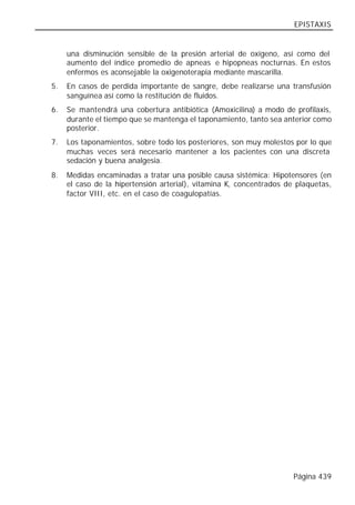 EPISTAXIS


     una disminución sensible de la presión arterial de oxígeno, así como del
     aumento del índice promedio de apneas e hipopneas nocturnas. En estos
     enfermos es aconsejable la oxigenoterapia mediante mascarilla.
5.   En casos de perdida importante de sangre, debe realizarse una transfusión
     sanguínea así como la restitución de fluidos.
6.   Se mantendrá una cobertura antibiótica (Amoxicilina) a modo de profilaxis,
     durante el tiempo que se mantenga el taponamiento, tanto sea anterior como
     posterior.
7.   Los taponamientos, sobre todo los posteriores, son muy molestos por lo que
     muchas veces será necesario mantener a los pacientes con una discreta
     sedación y buena analgesia.
8.   Medidas encaminadas a tratar una posible causa sistémica: Hipotensores (en
     el caso de la hipertensión arterial), vitamina K, concentrados de plaquetas,
     factor VIII, etc. en el caso de coagulopatías.




                                                                      Página 439
 