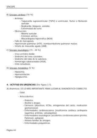 SÍNCOPE


B) Síncope cardíaco (10 %)
      - Arritmias:
              - Taquicardia supraventricular (TSPV) o ventricular, flutter o fibrilación
                auricular.
              - Bradicardia, bloqueos, asistolia.
              - Enfermedad del seno.
      - Obstrucción:
              - Mixoma auricular.
              - Estenosis aórtica.
              - Miocardiopatía hipertrófica (MCH)
      - Fallo de marcapasos.
      - Hipertensión pulmonar (HTP), tromboembolismo pulmonar masivo.
      - Infarto de miocardio agudo (IAM).
C) Síncope neurológico (15 - 20 %)
      -   Ictus vertebro-basilar.
      -   Síndrome del seno carotídeo.
      -   Síndrome del robo de la subclavia.
      -   Hemorragia subaracnoidea (HSA).
      -   Crisis convulsivas.
D) Síncope metabólico (5 %)
      - Hipoxemia.
      - Hiperventilación.
      - Hipoglucemia.


4.- ACTITUD EN URGENCIAS (Ver figura 3.1).
A) Anamnesis. ES LO MÁS IMPORTANTE PARA LLEGAR AL DIAGNÓSTICO CORRECTO.
             - Edad.
             - Antecedentes:
                  - Diabetes.
                  - Alcohol o drogas.
                  - Fármacos (diuréticos, IECAs, antagonistas del calcio, medicación
                    gastroerosiva).
                  - Enfermedades cardiovasculares (insuficiencia cardiaca, cardiopatía
                    isquémica, arritmias, valvulopatías).
                  - Enfermedades neurológicas (accidentes cerebrovasculares previos,
                    Parkinson, epilepsia).
                  - Historia familiar de síncopes.
                  - Enfermedades psiquiátricas.


Página 44
 