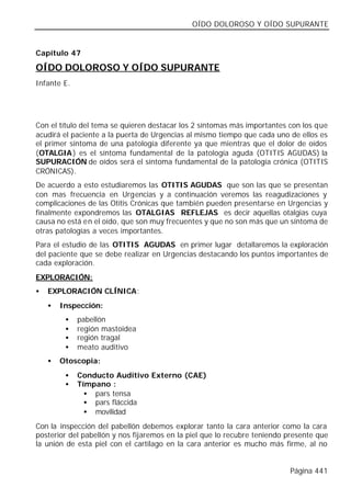 OÍDO DOLOROSO Y OÍDO SUPURANTE


Capítulo 47

OÍDO DOLOROSO Y OÍDO SUPURANTE
Infante E.




Con el título del tema se quieren destacar los 2 síntomas más importantes con los que
acudirá el paciente a la puerta de Urgencias al mismo tiempo que cada uno de ellos es
el primer síntoma de una patología diferente ya que mientras que el dolor de oídos
(OTALGIA ) es el síntoma fundamental de la patología aguda (OTITIS AGUDAS) la
SUPURACIÓN de oídos será el síntoma fundamental de la patología crónica (OTITIS
CRÓNICAS).
De acuerdo a esto estudiaremos las OTITIS AGUDAS que son las que se presentan
con mas frecuencia en Urgencias y a continuación veremos las reagudizaciones y
complicaciones de las Otitis Crónicas que también pueden presentarse en Urgencias y
finalmente expondremos las OTALGIAS REFLEJAS es decir aquellas otalgias cuya
causa no está en el oído, que son muy frecuentes y que no son más que un síntoma de
otras patologías a veces importantes.
Para el estudio de las OTITIS AGUDAS en primer lugar detallaremos la exploración
del paciente que se debe realizar en Urgencias destacando los puntos importantes de
cada exploración.
EXPLORACIÓN:
•   EXPLORACIÓN CLÍNICA:
    •   Inspección:
         •   pabellón
         •   región mastoidea
         •   región tragal
         •   meato auditivo
    •   Otoscopia:
         •   Conducto Auditivo Externo (CAE)
         •   Tímpano :
               • pars tensa
               • pars fláccida
               • movilidad
Con la inspección del pabellón debemos explorar tanto la cara anterior como la cara
posterior del pabellón y nos fijaremos en la piel que lo recubre teniendo presente que
la unión de esta piel con el cartílago en la cara anterior es mucho más firme, al no


                                                                          Página 441
 