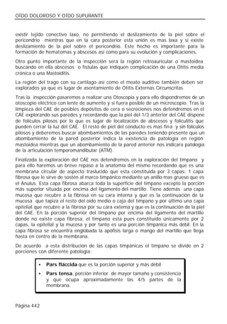OÍDO DOLOROSO Y OÍDO SUPURANTE


existir tejido conectivo laxo, no permitiendo el deslizamiento de la piel sobre el
pericondrio mientras que en la cara posterior esta unión es mas laxa y si existe
deslizamiento de la piel sobre el pericondrio. Este hecho es importante para la
formación de hematomas y abscesos así como para su evolución y complicaciones.
Otro punto importante de la inspección será la región retroauricular o mastoidea
buscando en ella abscesos o fístulas que indiquen complicación de una Otitis media
crónica o una Mastoiditis.
La región del trago con su cartílago así como el meato auditivo también deben ser
explorados ya que es lugar de asentamiento de Otitis Externas Circunscritas.
Tras la inspección pasaremos a realizar una Otoscopia y para ello dispondremos de un
otoscopio eléctrico con lente de aumento y si fuera posible de un microscopio. Tras la
limpieza del CAE de posibles depósitos de cera o secreciones nos detendremos en el
CAE explorando sus paredes y recordando que la piel del 1/3 anterior del CAE dispone
de folículos pilosos por lo que es lugar de localización de abscesos y foliculitis que
pueden cerrar la luz del CAE. El resto de piel del conducto es mas fina y sin folículos
pilosos y deberemos buscar abombamientos de las paredes teniendo presente que un
abombamiento de la pared posterior indica la existencia de patología en región
mastoidea mientras que un abombamiento de la pared anterior nos indicara patología
de la articulación temporomandibular (ATM).
Finalizada la exploración del CAE nos detendremos en la exploración del tímpano y
para ello haremos un breve repaso a la anatomía del mismo recordando que es una
membrana circular de aspecto traslucido que esta constituida por 3 capas: 1 capa
fibrosa que le sirve de sostén al marco timpánico mediante un anillo mas grueso que es
el Anulus. Esta capa fibrosa abarca toda la superficie del tímpano excepto la porción
más superior situada por encima del ligamento del martillo. Tiene además una capa
mucosa que recubre a la fibrosa en su cara interna y que es la continuación de la
mucosa que tapiza el resto del oído medio o caja del tímpano y por último una capa
epitelial que recubre a la fibrosa por su cara externa y que es la continuación de la piel
del CAE. En la porción superior del tímpano por encima del ligamento del martillo
donde no existe capa fibrosa, el tímpano esta pues constituido únicamente por 2
capas, la epitelial y la mucosa y por tanto es una porción timpánica más débil. En la
capa fibrosa se encuentra englobada la apófisis larga o mango del martillo que llega
hasta en centro de la membrana.
De acuerdo a esta distribución de las capas timpánicas el tímpano se divide en 2
porciones con diferente patología:

           •   Pars fláccida que es la porción superior y más débil
           •   Pars tensa, porción inferior de mayor tamaño y consistencia
               y que ocupa aproximadamente las 4/5 partes de la
               membrana.



Página 442
 