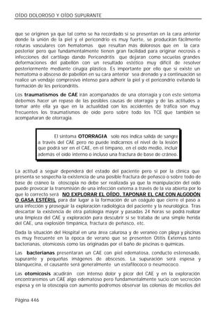 OÍDO DOLOROSO Y OÍDO SUPURANTE


que se originen ya que tal como se ha recordado si se presentan en la cara anterior
donde la unión de la piel y el pericondrio es muy fuerte, se producirán fácilmente
roturas vasculares con hematomas que resultan más dolorosos que en la cara
posterior pero que fundamentalmente tienen gran facilidad para originar necrosis e
infecciones del cartílago dando Pericondritis que dejaran como secuelas grandes
deformaciones del pabellón con un resultado estético muy difícil de resolver
posteriormente mediante cirugía plástico. Es importante por ello que si existe un
hematoma o absceso de pabellón en su cara anterior sea drenado y a continuación se
realice un vendaje compresivo intenso para adherir la piel y el pericondrio evitando la
formación de les pericondritis.
Los traumatismos de CAE irán acompañados de una otorragia y con este síntoma
debemos hacer un repaso de las posibles causas de otorragia y de las actitudes a
tomar ante ella ya que en la actualidad con los accidentes de tráfico son muy
frecuentes los traumatismos de oído pero sobre todo los TCE que también se
acompañaran de otorragia.


                 El síntoma OTORRAGIA solo nos indica salida de sangre
          a través del CAE pero no puede indicarnos el nivel de la lesión
          que podrá ser en el CAE, en el tímpano, en el oído medio, incluir
          además el oído interno o incluso una fractura de base de cráneo.


La actitud a seguir dependerá del estado del paciente pero si por la clínica que
presenta se sospecha la existencia de una posible fractura de peñasco o sobre todo de
base de cráneo la otoscopia no debe ser realizada ya que la manipulación del oído
puede provocar la transmisión de una infección externa a través de la vía abierta por lo
que lo correcto será NO EXPLORAR EL OÍDO, TAPONAR EL CAE CON ALGODÓN
O GASA ESTÉRIL para dar lugar a la formación de un coágulo que cierre el paso a
una infección y proseguir la exploración radiológica del paciente y la neurológica. Tras
descartar la existencia de otra patología mayor y pasadas 24 horas se podrá realizar
una limpieza del CAE y exploración para descubrir si se trataba de una simple herida
del CAE, una explosión timpánica, fractura de peñasco, etc.
Dada la situación del Hospital en una área calurosa y de veraneo con playa y piscinas
es muy frecuente en la época de verano que se presenten Otitis Externas tanto
bacterianas, otomicosis como las originadas por el baño de piscinas o químicas.
Las bacterianas presentaran un CAE con piel edematosa, conducto estenosado,
supurante y pequeñas imágenes de abscesos. La supuración será espesa y
blanquecina, el causante será generalmente un estafilococo o neumococo.
Las otomicosis acudirán con intenso dolor y picor del CAE y en la exploración
encontraremos un CAE algo edematoso pero fundamentalmente sucio con secreción
espesa y en la otoscopia con aumento podremos observar las colonias de micelios del


Página 446
 