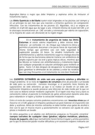 OÍDO DOLOROSO Y OÍDO SUPURANTE


Aspergilus blanco o negro que debe limpiarse y aspirarse antes de instaurar el
tratamiento tópico.
Las Otitis Químicas o del Baño suelen estar originadas en las piscinas casi siempre y
en un principio no son mas que una reacción a irritantes químicos sin componente
infeccioso. Con los tratamientos de las piscinas (Cl, Alguicidas, etc.) se origina un
cambio en el pH del agua que da lugar a una irritación intensa de la piel del CAE y en
la otoscopia encontraremos un CAE cerrado y estenosado por edema sin supuración,
en la mayoría de casos con afectación de la región tragal.


                    En el tratamiento de urgencia de todas las Otitis
           Externas al existir edema importante y dolor intenso debe
           indicarse un corticoide i.m. de choque que reducirá la clínica y
           permitirá al paciente descansar a las pocas horas de inyectado al
           mismo tiempo que permitirá casi con toda seguridad la
           exploración pasadas 24 horas. Se añadirá tratamiento con
           antiinflamatorios y además tratamiento según la etiología descrita
           de forma que las bacterianas deberán tratarse con antibióticos de
           amplio espectro por vía oral y gotas tópicas óticas, mientras que
           las Micosis se trataran con antiinflamatorios y tratamiento tópico
           con cualquier preparado en solución antifúngico para instilarlo en
           gotas hasta 3-4 días después de desaparecer la sintomatología
           para garantizar la eliminación de las colonias y evitar las recidivas
           que son muy frecuentes si el tratamiento no esta bien finalizado.


Los CUERPOS EXTRAÑOS de oído son una urgencia relativa y diferible sin
ningún problema. Si se trata de tapones de cerumen antes de proceder a un lavado
de oído para su extracción conviene investigar si el paciente tiene historia de
supuraciones de oído anteriores ya que si se realiza un lavado en un oído con
perforación timpánica se puede provocar una infección de oído medio por lo que en
este caso se deberá extraer mediante aspiración. Si el tapón está muy seco y duro es
conveniente indicar al paciente la instilación de gotas anticerumen durante unos días
para reblandecer el tapón y facilitar la extracción mediante el aspirado.
Entre el resto de cuerpos extraños podemos encontrarnos con insectos vivos que al
moverse en el CAE golpean el tímpano y producen un gran malestar en el paciente con
dolor y acúfenos. Antes de intentar extraerlos se debe instilar unas gotas de alcohol o
éter con lo que el insecto muere y posteriormente se extraerá con ayuda de unas
pinzas o mediante un lavado.
En niños pequeños y en adultos con deficiencias psíquicas es frecuente encontrar
cuerpos extraños de cualquier clase (piedras, objetos metálicos, plásticos,
trozos de juguete, etc.) que normalmente tienen forma irregular y aristas punzantes
por lo que la extracción puede resultar dificultosa y en ocasiones requiere realizarla con

                                                                               Página 447
 