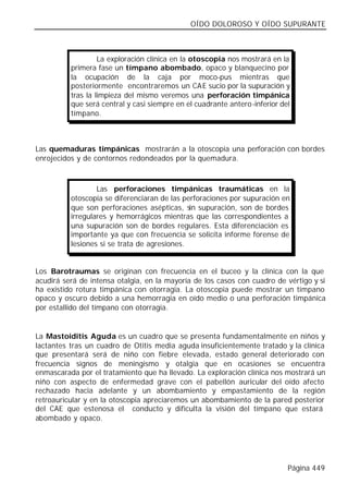 OÍDO DOLOROSO Y OÍDO SUPURANTE



                   La exploración clínica en la otoscopia nos mostrará en la
          primera fase un tímpano abombado, opaco y blanquecino por
          la ocupación de la caja por moco-pus mientras que
          posteriormente encontraremos un CA E sucio por la supuración y
          tras la limpieza del mismo veremos una perforación timpánica
          que será central y casi siempre en el cuadrante antero-inferior del
          tímpano.



Las quemaduras timpánicas mostrarán a la otoscopia una perforación con bordes
enrojecidos y de contornos redondeados por la quemadura.



                  Las perforaciones timpánicas traumáticas en la
          otoscopia se diferenciaran de las perforaciones por supuración en
          que son perforaciones asépticas, sin supuración, son de bordes
          irregulares y hemorrágicos mientras que las correspondientes a
          una supuración son de bordes regulares. Esta diferenciación es
          importante ya que con frecuencia se solicita informe forense de
          lesiones si se trata de agresiones.


Los Barotraumas se originan con frecuencia en el buceo y la clínica con la que
acudirá será de intensa otalgia, en la mayoría de los casos con cuadro de vértigo y si
ha existido rotura timpánica con otorragia. La otoscopia puede mostrar un tímpano
opaco y oscuro debido a una hemorragia en oído medio o una perforación timpánica
por estallido del tímpano con otorragia.


La Mastoiditis Aguda es un cuadro que se presenta fundamentalmente en niños y
lactantes tras un cuadro de Otitis media aguda insuficientemente tratado y la clínica
que presentará será de niño con fiebre elevada, estado general deteriorado con
frecuencia signos de meningismo y otalgia que en ocasiones se encuentra
enmascarada por el tratamiento que ha llevado. La exploración clínica nos mostrará un
niño con aspecto de enfermedad grave con el pabellón auricular del oído afecto
rechazado hacia adelante y un abombamiento y empastamiento de la región
retroauricular y en la otoscopia apreciaremos un abombamiento de la pared posterior
del CAE que estenosa el conducto y dificulta la visión del tímpano que estará
abombado y opaco.




                                                                            Página 449
 