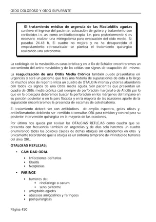 OÍDO DOLOROSO Y OÍDO SUPURANTE



         El tratamiento médico de urgencia de las Mastoiditis agudas
       conlleva el ingreso del paciente, colocación de gotero y tratamiento con
       corticoides i.v. así como antibioticoterapia i.v. para posteriormente si es
       necesario realizar una miringotomía para evacuación del oído medio. Si
       pasadas 24-48 h. El cuadro no mejora y no ha desaparecido el
       empastamiento retroauricular se plantea el tratamiento quirúrgico
       realizando una astronomía.


La radiología de la mastoiditis es característica y en la Rx de Schüller encontraremos un
borramiento del antro mastoideo y de las celdas con signos de ocupación del mismo.
La reagudización de una Otitis Media Crónica también puede presentarse en
urgencias y será un paciente que tras una historia de supuraciones de oído a lo largo
de muchos años de repente inicia un cuadro de OTALGIA intensa y otorrea abundante
con todos los signos de una Otitis media aguda. Son pacientes que presentan un
cuadro de Otitis media crónica casi siempre de perforación marginal o de Aticitis por lo
que en la otoscopia deberemos buscar la perforación en los márgenes del tímpano en
su porción posterior o en la pars fláccida y en la mayoría de las ocasiones aparte de la
supuración encontraremos la presencia de escamas de colesteatoma.
El tratamiento deberá ser con antibióticos de amplio espectro, gotas óticas y
antiinflamatorios debiendo ser remitido a consultas ORL para revisión y control para su
posterior intervención quirúrgica en la mayoría de las ocasiones.
Por último nos queda por revisar las OTALGIAS REFLEJAS como cuadro que se
presenta con frecuencia también en urgencias y de ellas solo haremos un cuadro
enumerando todas las posibles causas de dichas otalgias sin extendernos en ellas y
únicamente recordando que la otalgia es un síntoma temprano de infinidad de tumores
del área ORL.
OTALGIAS REFLEJAS:
   •   CAVIDAD ORAL
        •    Infecciones dentarias
        •    Glositis
        •    Neoplasias
   •   FARINGE
        •    tumores de:
                • rinofaringe o cavum
                • seno piriforme
        •    amigdalitis agudas
        •    abscesos amigdalinos y faríngeos
        •    postquirúrgicas


Página 450
 