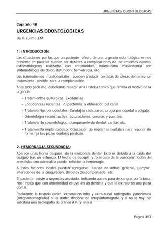 URGENCIAS ODONTOLOGICAS


Capítulo 48

URGENCIAS ODONTOLOGICAS
De la Fuente J.M.


1. INTRODUCCIÓN.
Las situaciones por las que un paciente afecto de una urgencia odontológica se nos
presente en puertas pueden ser debidas a complicaciones de tratamientos odonto-
estomatológicos realizados con anterioridad, traumatismo maxilodental con
sintomatología de dolor, disfunción, hemorragia, etc.
Los traumatismos maxilodentales pueden producir perdidas de piezas dentarias; un
tratamiento posible será la reimplantación.
Ante todo paciente deberemos realizar una Historia clínica que refiera el motivo de la
urgencia:
   - Tratamientos quirúrgicos: Exodoncias.
   - Endodoncias recientes: Pulpectomía y obturación del canal.
   - Tratamientos periodontales: Curetajes radiculares, cirugía periodontal a colgajo.
   - Odontología reconstructiva, obturaciones, coronas y puentes.
   - Tratamiento cosmetológico, blanqueamiento dental, carillas etc.

   - Tratamiento   implantológico: Colocación de implantes dentales para reponer de
     forma fija las piezas dentales perdidas.


2. HEMORRAGIA SECUNDARIA :
Aparece unas horas después de la exodoncia dental. Esto es debido a la caída del
coágulo tras un esfuerzo. El hecho de escupir y /o el cese de la vasoconstricción del
anestésico con adrenalina puede reiniciar la hemorragia.
A estos factores locales pueden agregarse causas de índole general, ejemplo:
alteraciones de la coagulación, diabetes descompensada etc.
El paciente asiste a urgencias asustado, indicando que no para de sangrar por la boca.
Nos indica que con anterioridad estuvo en un dentista y que le extrajeron una pieza
dental.
Realizamos la historia clínica, exploración intra y extra-bucal, radiografía panorámica
(ortopantomografía) si el centro dispone de ortopantomógrafo y si no lo hay, se
solicitará una radiografía de cráneo A.P. y lateral.



                                                                            Página 453
 
