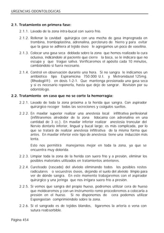 URGENCIAS ODONTOLOGICAS


2.1. Tratamiento en primera fase:
    2.1.1. Lavado de la zona intra-bucal con suero frío.
    2.1.2. Rellenar la cavidad quirúrgica con una mecha de gasa impregnada en
           trombina, tromboplastina, adrenalina, percloruro de hierro y para evitar
           que la gasa se adhiera al tejido óseo le agregamos un poco de vaselina.
    2.1.3. Colocar una gasa seca doblada sobre la zona que hemos realizado la cura
           oclusiva, indicándole al paciente que cierre la boca, se le indicara que no
           escupa y que trague saliva. Verificaremos el apósito cada 10 minutos,
           cambiándolo si fuera necesario.
    2.1.4. Control en observación durante una hora. Si no sangra le indicamos un
           antibiótico tipo Espiramicina 750.000 U.I. y Metronidazol 125mg.
           (Rhodogil®). en dosis 1-2-1. Que mantenga presionada una gasa seca
           y si es necesario reponerla, hasta que deje de sangrar. Revisión por su
           odontólo go.
2.2. Tratamiento en caso que no se corte la hemorragia:
    2.2.1. Lavado de toda la zona próxima a la herida que sangra. Con aspirador
           quirúrgico recoger todas las secreciones y coágulos sueltos.
    2.2.2. En maxilar superior realizar una anestesia local infiltrativa perilesional
           (infiltraremos alrededor de la zona lidocaína con adrenalina en una
           cantidad de 3 cc.). En maxilar inferior realizar anestesia troncular del
           Nervio dentario inferior, lingual y bucal largo; es más complicada, por lo
           que se tratará de realizar anestesia infiltrativa de la misma forma que
           antes. En maxilar inferior este tipo de anestesia tiene una inducción más
           lenta.
             Esto nos permitirá manejarnos mejor en toda la zona, ya que se
             encuentra muy dolorida.
    2.2.3. Limpiar toda la zona de la herida con suero frío y a presión, eliminar los
           posibles materiales utilizados en tratamientos anteriores.
    2.2.4. Cureteado (rascado) del alvéolo eliminando todos los posibles restos
           radiculares o secuestros óseos, dejando el suelo del alvéolo limpio para
           ver de dónde sangra. En este momento trabajaremos con el aspirador
           quirúrgico y una jeringa que nos irrigara suero frío a presión.
    2.2.5. Si vemos que sangra del propio hueso, podremos utilizar cera de hueso
           que moldearemos y con un instrumento romo procederemos a colocarla a
           presión en el hueso. Si no disponemos de cera podemos utilizar
           Espongostan comprimiéndolo sobre la zona.
    2.2.6. Si el sangrado es de tejidos blandos, ligaremos la arteria o vena con
           sutura reabsorbible.

Página 454
 