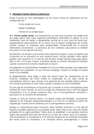 URGENCIAS ODONTOLOGICAS


4. TRAUMATISMOS MAXILO-DENTALES.
Desde el punto de vista odontológico las tres áreas criticas de exploración son las
configuradas por:
         - Tercio medio de la cara.
         - Región mandibular.
         - Interior de la cavidad bucal.
4.1. Tercio medio facial: Los traumatismos en esta zona muestran una amplia serie
de rasgos típicos tales como equimosis periorbitaria (hematoma en gafas), se ve la
inflamación (cara de balón) y alargamiento vertical de la cara (cara de burro) por
desplazamiento posteroinferior de la misma tras el impacto configurado por la base
craneal, aunque en ocasiones pasa desapercibido, enmascarado por el proceso
inflamatorio concomitante. La presencia de aire (enfisema subcutáneo) es también
frecuente en este tipo de fracturas.
No obstante, no siempre se presentan estas riquezas de signos, lo que no significa que
el paciente no se encuentre en una situación grave. Así por ejemplo, estos signos
pueden estar ausentes en el caso de una fractura maxilar bilateral baja supra apical,
tipo Le Fort I en la que, incluso, el paciente puede no mostrar alteraciones oclusales
cuando se presenta la variante engranada de Guerin.
A la palpación es fácil identificar movilidad en el tercio medio asociada a los fragmentos
fracturados con crepitación. En las fracturas complejas, incluso se moviliza el macizo
facial en su totalidad.
El desplazamiento hacia abajo y atrás del macizo facial tan característico de las
fracturas complejas del tercio medio es responsable de un signo clínico de
extraordinario interés y que consiste en la aparición de una mordida abierta anterior
con contacto prematuro a nivel molar cuando se produce el cierre mandibular.
En este tipo de traumatismo es frecuente que se lesione el nervio infraorbitario (rama
terminal del V par craneal), ya sea en su lugar de emergencia ósea a nivel del agujero
infraorbitario o en el propio conducto óseo, con la correspondiente anestesia o
parestesia en su territorio de distribución.
Cuando el trazo de fractura afecta a la lámina cribosa del Etmoides, circunstancia
habitual en las fracturas nasofrontoetmoidales y Le Fort III es habitual la lesión del
segundo par craneal (nervio olfatorio) con la correspondiente anosmia.
Aunque es relativamente poco frecuente, debe también verificarse en este tipo de
lesiones la posible existencia de una parálisis facial, sobre todo en los casos de heridas
profundas de la región parotídea. Podría darse la posibilidad e una parálisis facial de
origen más proximal por lesión del nervio en la base del cráneo, pero en la práctica,
esta circunstancia es excepcional y en la inmensa mayoría de las ocasiones la parálisis
del nervio facial es secundaria a la contusión directa (neuroapraxia) o sección


                                                                              Página 457
 