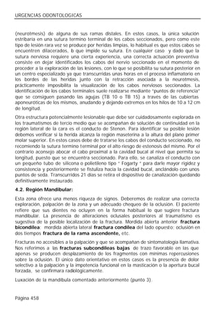 URGENCIAS ODONTOLOGICAS


(neurotmesis) de alguna de sus ramas distales. En estos casos, la única solución
estribaría en una sutura termino terminal de los cabos seccionados, pero como este
tipo de lesión rara vez se produce por heridas limpias, lo habitual es que estos cabos se
encuentren dilacerados, l que impide su sutura. En cualquier caso y dado que la
                            o
sutura nerviosa requiere una cierta experiencia, una correcta actuación preventiva
consiste en dejar identificados los cabos del nervio seccionado en el momento de
proceder a la exploración de las lesiones, con lo que se posibilita su sutura posterior en
un centro especializado ya que transcurridas unas horas en el proceso inflamatorio en
los bordes de las heridas junto con la retracción asociada a la neurotmesis,
prácticamente imposibilita la visualización de los cabos nerviosos seccionados. La
identificación de los cabos terminales suele realizarse mediante “puntos de referencia”
que se consiguen pasando las agujas (TB 10 o TB 15) a través de las cubiertas
aponeuróticas de los mismos, anudando y dejando extremos en los hilos de 10 a 12 cm
de longitud.
Otra estructura potencialmente lesionable que debe ser cuidadosamente explorada en
los traumatismos de tercio medio que se acompañan de solución de continuidad en la
región lateral de la cara es el conducto de Stenon. Para identificar su posible lesión
debemos verificar si la herida alcanza la región maseterina a la altura del plano primer
molar superior. En estos casos debe de tratarse los cabos del conducto seccionado, no
recomiendo la sutura termino terminal por el alto riesgo de estenosis del mismo. Por el
contrario aconsejo abocar el cabo proximal a la cavidad bucal al nivel que permita su
longitud, puesto que se encuentra seccionado. Para ello, se canaliza el conducto con
un pequeño tubo de silicona o polietileno tipo “ Fogarty “ para darle mayor rigidez y
consistencia y posteriormente se fistuliza hacia la cavidad bucal, anclándolo con unos
puntos de seda. Transcurridos 21 días se retira el dispositivo de canalización quedando
definitivamente instaurado.
4.2. Región Mandibular:
Esta zona ofrece una menos riqueza de signos. Deberemos de realizar una correcta
exploración, palpación de la zona y un adecuado chequeo de la oclusión. El paciente
refiere que sus dientes no ocluyen en la forma habitual lo que sugiere fractura
mandibular. La presencia de alteraciones oclusales posteriores al traumatismo es
sugestiva de la posible localización de la fractura. Mordida abierta anterior fractura
bicondílea; mordida abierta lateral fractura condílea del lado opuest o; oclusión en
dos tiempos fractura de la rama ascendente, etc.
Fracturas no accesibles a la palpación y que se acompañan de sintomatología llamativa.
Nos referimos a las fracturas subcondíleas bajas de trazo favorable en las que
apenas se producen desplazamiento de los fragmentos con mínimas repercusiones
sobre la oclusión. El único dato orientativo en estos casos es la presencia de dolor
selectivo a la palpación y la impotencia funcional en la masticación o la apertura bucal
forzada, se confirmara radiológicamente.
Luxación de la mandíbula comentado anteriormente (punto 3).


Página 458
 