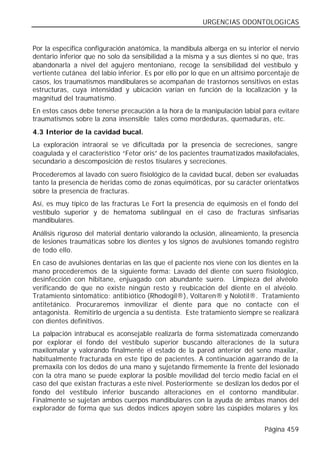 URGENCIAS ODONTOLOGICAS


Por la especifica configuración anatómica, la mandíbula alberga en su interior el nervio
dentario inferior que no solo da sensibilidad a la misma y a sus dientes si no que, tras
abandonarla a nivel del agujero mentoniano, recoge la sensibilidad del vestíbulo y
vertiente cutánea del labio inferior. Es por ello por lo que en un altísimo porcentaje de
casos, los traumatismos mandibulares se acompañan de trastornos sensitivos en estas
estructuras, cuya intensidad y ubicación varían en función de la localización y la
magnitud del traumatismo.
En estos casos debe tenerse precaución a la hora de la manipulación labial para evitare
traumatismos sobre la zona insensible tales como mordeduras, quemaduras, etc.
4.3 Interior de la cavidad bucal.
La exploración intraoral se ve dificultada por la presencia de secreciones, sangre
coagulada y el característico “Fetor oris” de los pacientes traumatizados maxilofaciales,
secundario a descomposición de restos tisulares y secreciones.
Procederemos al lavado con suero fisiológico de la cavidad bucal, deben ser evaluadas
tanto la presencia de heridas como de zonas equimóticas, por su carácter orientativos
sobre la presencia de fracturas.
Así, es muy típico de las fracturas Le Fort la presencia de equimosis en el fondo del
vestíbulo superior y de hematoma sublingual en el caso de fracturas sinfisarias
mandibulares.
Análisis riguroso del material dentario valorando la oclusión, alineamiento, la presencia
de lesiones traumáticas sobre los dientes y los signos de avulsiones tomando registro
de todo ello.
En caso de avulsiones dentarias en las que el paciente nos viene con los dientes en la
mano procederemos de la siguiente forma: Lavado del diente con suero fisiológico,
desinfección con hibitane, enjuagado con abundante suero. Limpieza del alvéolo
verificando de que no existe ningún resto y reubicación del diente en el alvéolo.
Tratamiento sintomático: antibiótico (Rhodogil®), Voltaren® y Nolotil®. Tratamiento
antitetánico. Procuraremos inmovilizar el diente para que no contacte con el
antagonista. Remitirlo de urgencia a su dentista. Este tratamiento siempre se realizará
con dientes definitivos.
La palpación intrabucal es aconsejable realizarla de forma sistematizada comenzando
por explorar el fondo del vestíbulo superior buscando alteraciones de la sutura
maxilomalar y valorando finalmente el estado de la pared anterior del seno maxilar,
habitualmente fracturada en este tipo de pacientes. A continuación agarrando de la
premaxila con los dedos de una mano y sujetando firmemente la frente del lesionado
con la otra mano se puede explorar la posible movilidad del tercio medio facial en el
caso del que existan fracturas a este nivel. Posteriormente se deslizan los dedos por el
fondo del vestíbulo inferior buscando alteraciones en el contorno mandibular.
Finalmente se sujetan ambos cuerpos mandibulares con la ayuda de ambas manos del
explorador de forma que sus dedos índices apoyen sobre las cúspides molares y los


                                                                             Página 459
 