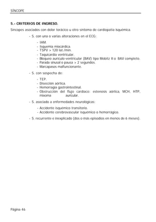 SÍNCOPE


5.- CRITERIOS DE INGRESO.
Síncopes asociados con dolor torácico u otro síntoma de cardiopatía isquémica.
            - S. con una o varias alteraciones en el ECG:
                 -   IAM.
                 -   Isquemia miocárdica.
                 -   TSPV > 120 lat./min.
                 -   Taquicardia ventricular.
                 -   Bloqueo aurículo-ventricular (BAV) tipo Mobitz II o BAV completo.
                 -   Parada sinusal o pausa > 2 segundos.
                 -   Marcapasos malfuncionante.
            - S. con sospecha de:
                 -   TEP.
                 -   Disección aórtica.
                 -   Hemorragia gastrointestinal.
                 -   Obstrucción del flujo cardíaco: estenosis aórtica, MCH, HTP,
                     mixoma            auricular.
            - S. asociado a enfermedades neurológicas:
                 - Accidente isquémico transitorio.
                 - Accidente cerebrovascular isquémico o hemorrágico.
            - S. recurrente e inexplicado (dos o más episodios en menos de 6 meses).




Página 46
 