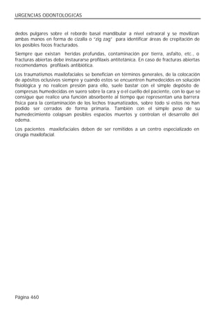 URGENCIAS ODONTOLOGICAS


dedos pulgares sobre el reborde basal mandibular a nivel extraoral y se movilizan
ambas manos en forma de cizalla o “zig zag” para identificar áreas de crepitación de
los posibles focos fracturados.
Siempre que existan heridas profundas, contaminación por tierra, asfalto, etc., o
fracturas abiertas debe instaurarse profilaxis antitetánica. En caso de fracturas abiertas
recomendamos profilaxis antibiótica.
Los traumatismos maxilofaciales se benefician en términos generales, de la colocación
de apósitos oclusivos siempre y cuando estos se encuentren humedecidos en solución
fisiológica y no realicen presión para ello, suele bastar con el simple depósito de
compresas humedecidas en suero sobre la cara y o el cuello del paciente, con lo que se
consigue que realice una función absorbente al tiempo que representan una barrera
física para la contaminación de los lechos traumatizados, sobre todo si estos no han
podido ser cerrados de forma primaria. También con el simple peso de su
humedecimiento colapsan posibles espacios muertos y controlan el desarrollo del
edema.
Los pacientes maxilofaciales deben de ser remitidos a un centro especializado en
cirugía maxilofacial.




Página 460
 