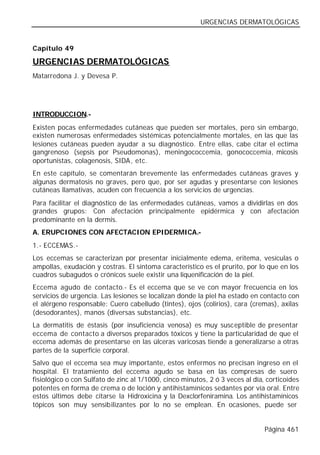 URGENCIAS DERMATOLÓGICAS


Capítulo 49

URGENCIAS DERMATOLÓGICAS
Matarredona J. y Devesa P.




INTRODUCCION.-
Existen pocas enfermedades cutáneas que pueden ser mortales, pero sin embargo,
existen numerosas enfermedades sistémicas potencialmente mortales, en las que las
lesiones cutáneas pueden ayudar a su diagnóstico. Entre ellas, cabe citar el ectima
gangrenoso (sepsis por Pseudomonas), meningococcemia, gonococcemia, micosis
oportunistas, colagenosis, SIDA, etc.
En este capítulo, se comentarán brevemente las enfermedades cutáneas graves y
algunas dermatosis no graves, pero que, por ser agudas y presentarse con lesiones
cutáneas llamativas, acuden con frecuencia a los servicios de urgencias.
Para facilitar el diagnóstico de las enfermedades cutáneas, vamos a dividirlas en dos
grandes grupos: Con afectación principalmente epidérmica y con afectación
predominante en la dermis.
A. ERUPCIONES CON AFECTACION EPIDERMICA.-
1.- ECCEMAS.-
Los eccemas se caracterizan por presentar inicialmente edema, eritema, vesículas o
ampollas, exudación y costras. El síntoma característico es el prurito, por lo que en los
cuadros subagudos o crónicos suele existir una liquenificación de la piel.
Eccema agudo de contacto.- Es el eccema que se ve con mayor frecuencia en los
servicios de urgencia. Las lesiones se localizan donde la piel ha estado en contacto con
el alérgeno responsable: Cuero cabelludo (tintes), ojos (colirios), cara (cremas), axilas
(desodorantes), manos (diversas substancias), etc.
La dermatitis de éstasis (por insuficiencia venosa) es muy susceptible de presentar
eccema de contacto a diversos preparados tóxicos y tiene la particularidad de que el
eccema además de presentarse en las úlceras varicosas tiende a generalizarse a otras
partes de la superficie corporal.
Salvo que el eccema sea muy importante, estos enfermos no precisan ingreso en el
hospital. El tratamiento del eccema agudo se basa en las compresas de suero
fisiológico o con Sulfato de zinc al 1/1000, cinco minutos, 2 ó 3 veces al día, corticoides
potentes en forma de crema o de loción y antihistamínicos sedantes por vía oral. Entre
estos últimos debe citarse la Hidroxicina y la Dexclorfeniramina. Los antihistamínicos
tópicos son muy sensibilizantes por lo no se emplean. En ocasiones, puede ser


                                                                               Página 461
 