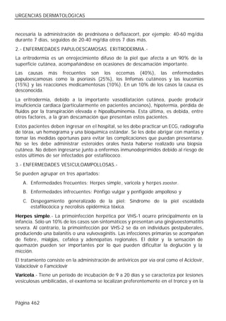 URGENCIAS DERMATOLÓGICAS


necesaria la administración de prednisona o deflazacort, por ejemplo: 40-60 mg/día
durante 7 días, seguidos de 20-40 mg/día otros 7 días más.
2.- ENFERMEDADES PAPULOESCAMOSAS. ERITRODERMIA.-
La eritrodermia es un enrojecimiento difuso de la piel que afecta a un 90% de la
superficie cutánea, acompañándose en ocasiones de descamación importante.
Las causas más frecuentes son los eccemas (40%), las enfermedades
papuloescamosas como la psoriasis (25%), los linfomas cutáneos y las leucemias
(15%) y las reacciones medicamentosas (10%). En un 10% de los casos la causa es
desconocida.
La eritrodermia, debido a la importante vasodilatación cutánea, puede producir
insuficiencia cardiaca (particularmente en pacientes ancianos), hipotermia, pérdida de
fluidos por la transpiración elevada e hipoalbuminemia. Esta última, es debida, entre
otros factores, a la gran descamación que presentan estos pacientes.
Estos pacientes deben ingresar en el hospital, se les debe practicar un ECG, radiografía
de tórax, un hemograma y una bioquímica estándar. Se les debe abrigar con mantas y
tomar las medidas oportunas para evitar las complicaciones que puedan presentarse.
No se les debe administrar esteroides orales hasta haberse realizado una biopsia
cutánea. No deben ingresarse junto a enfermos inmunodeprimidos debido al riesgo de
estos últimos de ser infectados por estafilococo.
3.- ENFERMEDADES VESICULOAMPOLLOSAS.-
Se pueden agrupar en tres apartados:
   A. Enfermedades frecuentes: Herpes simple, varicela y herpes zooster.
   B. Enfermedades infrecuentes: Pénfigo vulgar y penfigoide ampolloso y
   C. Despegamiento generalizado de la piel: Síndrome de la piel escaldada
      estafilocócica y necrolisis epidérmica tóxica.
Herpes simple.- La primoinfección herpética por VHS-1 ocurre principalmente en la
infancia. Sólo un 10% de los casos son sintomáticos y presentan una gingivoestomatitis
severa. Al contrario, la primoinfección por VHS-2 se da en individuos postpuberales,
produciendo una balanitis o una vulvovaginitis. Las infecciones primarias se acompañan
de fiebre, mialgias, cefalea y adenopatías regionales. El dolor y la sensación de
quemazón pueden ser importantes por lo que pueden dificultar la deglución y la
micción.
El tratamiento consiste en la administración de antivíricos por vía oral como el Aciclovir,
Valaciclovir o Famciclovir
Varicela.- Tiene un período de incubación de 9 a 20 días y se caracteriza por lesiones
vesiculosas umbilicadas, el exantema se localizan preferentemente en el tronco y en la



Página 462
 