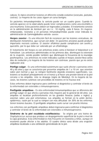 URGENCIAS DERMATOLÓGICAS


cabeza. Es típico encontrar lesiones en diferente estadio evolutivo (vesículas, pústulas,
costras). La mayoría de los casos siguen un curso benigno.
En pacientes inmunodeprimidos la varicela puede ser un cuadro grave. Cuando la
varicela aparece en la edad adulta puede tener complicaciones como una encefalitis o
una neumonía. Estos pacientes deben ser ingresados y aislados. El tratamiento consiste
en la administración de Aciclovir por vía i.v.: 10 mg/Kg. cada 8 horas. En mujeres
embarazadas, neonatos y en personas inmunodeprimidas puede estar indicada la
administración de Gammaglobulina varicela- zooster.
Herpes zooster.- Es una infección fácil de reconocer por las lesiones vesiculosas, de
distribución metamérica, que cursan con dolor. En pacientes ancianos puede producir
importante necrosis cutánea. El zooster oftálmico puede complicarse con uveitis y
queratitis, por lo que debe ser valorado por un oftalmólogo.
El tratamiento del herpes es con antivíricos orales como el Aciclovir el Valaciclovir o el
Famciclovir. Los antivíricos administrados en los primeros días, disminuyen la extensión
de la erupción, siendo posible también que disminuyan la frecuencia de la neuralgia
postherpética. Los antivíricos no están indicados cuando el herpes zooster lleva varios
días de evolución y la mayoría de las lesiones son costrosas, puesto que ya no existe
replicación viral.
Pénfigo vulgar.- Es una enfermedad autoinmune que suele afectar a personas entre
40 y 60 años y que se caracteriza por presentar ampollas de 1 a 10 cm. que asientan
sobre piel normal y que se rompen fácilmente dejando erosiones superficiales. Las
lesiones se localizan principalmente en el tronco y al hacer una presión lateral en la piel
cercana a las ampollas, ésta se despega (signo de Nikolsky). En la mayoría de los
casos, las lesiones cutáneas van precedidas de lesiones en la mucosa oral.
Estos enfermos deben ingresarse para confirmar el diagnóstico y controlar el brote de
la enfermedad con esteroides o inmunosupresores.
Penfigoide ampolloso.- Es otra enfermedad inmunoampollosa que se diferencia del
pénfigo vulgar en que afecta a personas más mayores por lo general de 60 años. Las
ampollas se localizan preferentemente en las grandes flexuras (axilas e ingles) y
asientan sobre una piel eritematosa. Las ampollas se forman en la unión dermo-
epidérmica, razón por la cual se rompen con más dificultad. Un 30% de los enfermos
tienen lesiones bucales. El penfigoide ampolloso suele cursar con prurito intenso.
Los enfermos con penfigoide ampolloso deben ingresarse para confirmar el diagnóstico
y controlar el brote de la enfermedad con esteroides o inmunosupresores.
Síndrome de la piel escaldada estafilocócica.- Se origina por una toxina de
Staphylococcus aureus que produce un despegamiento superficial de la piel a nivel de
la capa granulosa. Esta enfermedad es más frecuente en neonatos y niños, aunque en
ocasiones puede afectar a los adultos. El cuadro clínico varía desde una erupción
ampollosa localizada a una exfoliación generalizada de la piel.



                                                                               Página 463
 