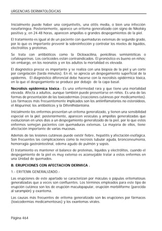 URGENCIAS DERMATOLÓGICAS


Inicialmente puede haber una conjuntivitis, una otitis media, o bien una infección
nasofaríngea. Posteriormente, aparece un eritema generalizado con signo de Nikolsky
positivo y, en 24-48 horas, aparecen ampollas o grandes despegamientos de la piel.
El tratamiento es igual al de un paciente con quemaduras extensas de segundo grado,
por lo que es importante prevenir la sobreinfección y controlar los niveles de líquidos,
electrolitos y proteínas.
Se trata con antibióticos como la Dicloxacilina, penicilinas semisintéticas o
cefalosporinas. Los corticoides están contraindicados. El pronóstico es bueno en niños;
sin embargo, en los neonatos y en los adultos la mortalidad es elevada.
El diagnóstico precoz es importante y se realiza con una biopsia de la piel y un corte
por congelación (tarda minutos). En él, se aprecia un despegamiento superficial de la
epidermis. El diagnóstico diferencial debe hacerse con la necrolisis epidérmica tóxica,
en la que el despegamiento se produce por debajo de la capa basal.
Necrolisis epidérmica tóxica.- Es una enfermedad rara y que tiene una mortalidad
elevada. Afecta a adultos, aunque también puede presentarse en niños. Es una de las
formas de presentación de las toxicodermias (reacciones cutáneas por medicamentos).
Los fármacos más frecuentemente implicados son los antiinflamatorios no esteroideos,
el Alopurinol, los antibióticos y la Difenilhidantoína.
Inicialmente los enfermos presentan un eritema generalizado, y tienen una sensibilidad
especial en la piel; posteriormente, aparecen vesículas y ampollas generalizadas que
evolucionan en unos días a un despegamiento generalizado de la piel, por lo que estos
enfermos semejan pacientes con quemaduras extensas. La mayoría de ellos, tiene
afectación importante de varias mucosas.
Además de las lesiones cutáneas puede existir fiebre, hepatitis y afectación esofágica.
Son frecuentes las complicaciones como la necrosis tubular aguda, bronconeumonía,
hemorragia gastrointestinal, edema agudo de pulmón y sepsis.
El tratamiento es mantener el balance de proteínas, líquidos y electrólitos, cuando el
despegamiento de la piel es muy extenso es aconsejable tratar a estos enfermos en
una Unidad de quemados.
B. ERUPCIONES CON AFECTACION DERMICA .
1.- ERITEMA GENERALIZADO.-
Las erupciones de este apartado se caracterizan por máculas o pápulas eritematosas
generalizadas que a veces son confluentes. Los términos empleados para este tipo de
erupción cutánea son los de erupción maculopapular, erupción morbiliforme (parecida
al sarampión) y exantema.
Las causas más frecuentes de eritema generalizado son las erupciones por fármacos
(toxicodermias medicamentosas) y los exantemas virales.



Página 464
 