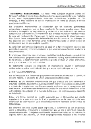 URGENCIAS DERMATOLÓGICAS


Toxicodermia medicamentosa.- La frase: "Ante cualquier erupción, piense en
fármacos", refleja el hecho de que las toxicodermias pueden presentarse de múltiples
formas, como hiperpigmentaciones, erupciones eccematosas, ampollas, etc. Sin
embargo, lo más frecuente es que se manifiesten en forma de urticaria o de un
exantema morbiliforme.
Las erupciones morbiliformes se caracterizan por un exantema generalizado
eritematoso o papuloso, que se hace confluente formando grandes placas. Con
frecuencia la erupción es muy simétrica y evoluciona a una coloración rojo-violácea
característica. Generalmente, se manifiestan días o meses después de haberse iniciado
la toma del medicamento. Puesto que no existe una prueba de laboratorio para
identificar el fármaco responsable, la historia clínica es fundamental. Sin embargo, en
los pacientes que están tomando varios medicamentos puede ser difícil conocer el
medicamento que ha provocado la reacción.
La valoración del fármaco responsable se basa en el tipo de reacción cutánea que
presenta el enfermo y en la frecuencia con la que un determinado fármaco produce esa
reacción cutánea.
Es importante diferenciar estas erupciones morbiliformes de la urticaria, cuyas lesiones
son evanescentes, ya que una determinada lesión dura horas y aparecen otras nuevas.
En la urticaria, la readministración del fármaco puede producir un shock anafiláctico,
cosa que no ocurre en las toxicodermias.
El tratamiento consiste en suspender el medicamento causal y administrar
antihistamínicos orales, corticoides tópicos y, a veces, corticoides por vía oral.
2.- ERITEMAS LOCALIZADOS.-
Las enfermedades más frecuentes que producen eritemas localizados son la celulitis, el
eritema nodoso, el síndrome de Sweet y las reacciones fototóxicas.
Celulitis.- Es una infección profunda de la piel que produce una placa eritematosa
indurada y caliente, los enfermos suelen presentan fiebre y leucocitosis con desviación
a la izquierda. Los gérmenes más frecuentemente implicados son el estreptococo y el
estafilococo. La vía de entrada de la infección puede ser una herida en la nariz o en las
extremidades, sin embargo en la mayoría de los casos no existe una causa aparente
de la infección.
Existe una forma especial de celulitis producida por el Hemophilus que afecta
especialmente a niños menores de 3 años, produciendo en la zona periocular una
inflamación de color violáceo. Estas infecciones deben ser valoradas por el Servicio de
Oftalmología.
Los enfermos con una celulitis deben ingresarse, el tratamiento es con antibióticos
como la Cloxacilina, Eritromicina o cefalosporinas por vía oral o parenteral, según la
severidad del cuadro. Es importante diferenciar la celulitis de la fascitis necrotizante, el
aspecto tóxico del paciente, un dolor desproporcionado respecto a las lesiones


                                                                                Página 465
 