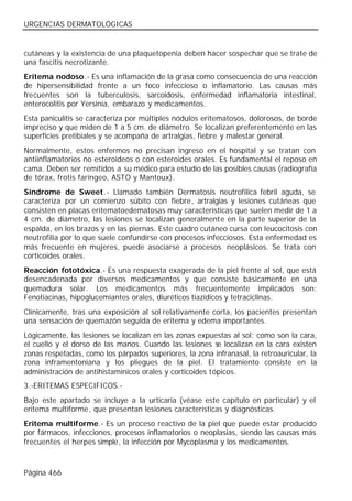 URGENCIAS DERMATOLÓGICAS


cutáneas y la existencia de una plaquetopenia deben hacer sospechar que se trate de
una fascitis necrotizante.
Eritema nodoso.- Es una inflamación de la grasa como consecuencia de una reacción
de hipersensibilidad frente a un foco infeccioso o inflamatorio. Las causas más
frecuentes son la tuberculosis, sarcoidosis, enfermedad inflamatoria intestinal,
enterocolitis por Yersinia, embarazo y medicamentos.
Esta paniculitis se caracteriza por múltiples nódulos eritematosos, dolorosos, de borde
impreciso y que miden de 1 a 5 cm. de diámetro. Se localizan preferentemente en las
superficies pretibiales y se acompaña de artralgias, fiebre y malestar general.
Normalmente, estos enfermos no precisan ingreso en el hospital y se tratan con
antiinflamatorios no esteroideos o con esteroides orales. Es fundamental el reposo en
cama. Deben ser remitidos a su médico para estudio de las posibles causas (radiografía
de tórax, frotis faríngeo, ASTO y Mantoux).
Síndrome de Sweet.- Llamado también Dermatosis neutrofílica febril aguda, se
caracteriza por un comienzo súbito con fiebre, artralgias y lesiones cutáneas que
consisten en placas eritematoedematosas muy características que suelen medir de 1 a
4 cm. de diámetro, las lesiones se localizan generalmente en la parte superior de la
espalda, en los brazos y en las piernas. Este cuadro cutáneo cursa con leucocitosis con
neutrofilia por lo que suele confundirse con procesos infecciosos. Esta enfermedad es
más frecuente en mujeres, puede asociarse a procesos neoplásicos. Se trata con
corticoides orales.
Reacción fototóxica.- Es una respuesta exagerada de la piel frente al sol, que está
desencadenada por diversos medicamentos y que consiste básicamente en una
quemadura solar. Los medicamentos más frecuentemente implicados son:
Fenotiacinas, hipoglucemiantes orales, diuréticos tiazídicos y tetraciclinas.
Clínicamente, tras una exposición al sol relativamente corta, los pacientes presentan
una sensación de quemazón seguida de eritema y edema importantes.
Lógicamente, las lesiones se localizan en las zonas expuestas al sol: como son la cara,
el cuello y el dorso de las manos. Cuando las lesiones se localizan en la cara existen
zonas respetadas, como los párpados superiores, la zona infranasal, la retroauricular, la
zona inframentoniana y los pliegues de la piel. El tratamiento consiste en la
administración de antihistamínicos orales y corticoides tópicos.
3.-ERITEMAS ESPECIFICOS.-
Bajo este apartado se incluye a la urticaria (véase este capítulo en particular) y el
eritema multiforme, que presentan lesiones características y diagnósticas.
Eritema multiforme.- Es un proceso reactivo de la piel que puede estar producido
por fármacos, infecciones, procesos inflamatorios o neoplasias, siendo las causas más
frecuentes el herpes simple, la infección por Mycoplasma y los medicamentos.



Página 466
 
