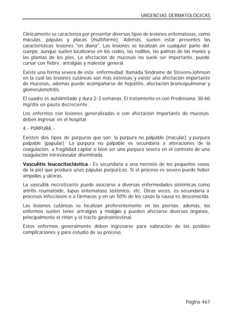 URGENCIAS DERMATOLÓGICAS


Clínicamente se caracteriza por presentar diversos tipos de lesiones eritematosas, como
máculas, pápulas y placas (multiforme). Además, suelen estar presentes las
características lesiones "en diana". Las lesiones se localizan en cualquier parte del
cuerpo, aunque suelen localizarse en los codos, las rodillas, las palmas de las manos y
las plantas de los pies. La afectación de mucosas no suele ser importante, puede
cursar con fiebre, artralgias y malestar general.
Existe una forma severa de esta enfermedad llamada Síndrome de Stevens-Johnson
en la cual las lesiones cutáneas son más extensas y existe una afectación importante
de mucosas, además puede acompañarse de hepatitis, afectación broncopulmonar y
glomerulonefritis.
El cuadro es autolimitado y dura 2-3 semanas. El tratamiento es con Prednisona: 30-60
mg/día en pauta decreciente.
Los enfermos con lesiones generalizadas o con afectación importante de mucosas
deben ingresar en el hospital.
4.- PURPURA.-
Existen dos tipos de púrpuras que son: la púrpura no palpable (macular) y púrpura
palpable (papular). La púrpura no palpable es secundaria a alteraciones de la
coagulación, a fragilidad capilar o bien ser una púrpura severa en el contexto de una
coagulación intravascular diseminada.
Vasculitis leucocitoclástica.- Es secundaria a una necrosis de los pequeños vasos
de la piel que produce unas pápulas purpúricas. Si el proceso es severo puede haber
ampollas y úlceras.
La vasculitis necrotizante puede asociarse a diversas enfermedades sistémicas como
artritis reumatoide, lupus eritematoso sistémico, etc. Otras veces, es secundaria a
procesos infecciosos o a fármacos y en un 50% de los casos la causa es desconocida.
Las lesiones cutáneas se localizan preferentemente en las piernas; además, los
enfermos suelen tener artralgias y mialgias y pueden afectarse diversos órganos,
principalmente el riñón y el tracto gastrointestinal.
Estos enfermos generalmente deben ingresarse para valoración de las posibles
complicaciones y para estudio de su proceso.




                                                                           Página 467
 