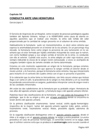 CONDUCTA ANTE UNA HEMATURIA


Capítulo 50

CONDUCTA ANTE UNA HEMATURIA
García-López F.




El Servicio de Urgencias de un Hospital, como receptor de procesos patológicos agudos
también del Aparato Urinario, incluye a la HEMATURIA como causa de alarma en
aquellos pacientes que al realizar una micción, la orina sale teñida del color
proporcionado por la cantidad de sangre presente en el volumen de orina emitido.
Habitualmente la hematuria suele ser monosintomática, es decir único síntoma que
expresa la anormalidad presente en el interior de la vía urinaria. En un porcentaje muy
elevado, la hematuria tiene como origen la presencia de una tumoración en la vía
urinaria que al estar formada por tejidos anómalos incluyendo los vasos que la nutren,
con cierta facilidad sangra y esa sangre vertida al torrente de la orina, es conducida
con ella al exterior. Cuando esto ocurre, la orina adopta un color rojo-rosáceo, pero
siempre indicando la viveza de la sangre recién extravasada; a veces se acompaña de
coágulos también rojizos de tamaño variable sin forma determinada.
Estamos en este momento suponiendo un origen de la hematuria, porque estamos
definiendo las características con que aparece la sangre vertida al exterior desde el
meato uretral, y lo hacemos, porque la hematuria como síntoma, hay que interpretarlo
para incluirlo en el contexto del cuadro clínico con el que se presenta el paciente.
Si la coloración que la orina toma es herrumbrosa, con tinte oscuro vinoso que incluso
llega a ser como el café, la procedencia de la sangre es más distante y en su recorrido
ha perdiendo concentración en oxígeno, pudiéndose interpretar como de origen renal o
de las cavidades intrarenales.
Ahí están las dos subdivisiones de la hematuria por su probable origen: Hematuria de
vías altas del aparato urinario superior, y hematuria baja o del aparato urinario inferior.
Podemos hacer dos clasificaciones de la hematuria, una por orden de frecuencia de la
patología que le da su origen y otra, por el lugar anatómico donde se encuentra la
lesión dentro del aparato urinario.
En la primera clasificación enumeramos: tumor vesical, cistitis aguda hemorrágica
(específica de la mujer), tumor del aparato urinario superior (cáliz, pelvis, uréter),
traumatismo renal, traumatismo vesical, litiasis, prostatitis aguda, adenoma de
próstata.
En la segunda clasificación distinguimos entre el aparato urinario superior, desde el
riñón a la vejiga y en el aparato urinario inferior, la vejiga y uretra proximal. La uretra
prostática en caso de presentar hemorragia, el contenido revierte en la vejiga, dado
que el esfínter externo evita que se produzca la uretrorragia como sucede cuando el

                                                                               Página 469
 