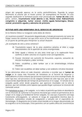 CONDUCTA ANTE UNA HEMATURIA


origen del sangrado aparece en la uretra postesfinteriana, fluyendo la sangre
libremente al exterior por el meato uretral, sin acompañarse de micción. En esta
segunda clasificación la hematuria puede estar provocada por: tumor de vías (cáliz,
pelvis, uréter), traumatismo renal abierto a vía, litiasis renal, hidronefrosis
congénita o adquirida, tumor vesical, cistitis aguda hemorrágica, litiasis
vesical, prostatitis aguda y adenoma de próstata.


ACTITUD ANTE UNA HEMATURIA EN EL SERVICIO DE URGENCIAS
En la Historia Clínica se recogerán como datos de interés:
¿Es la primera ocasión?: Un paciente diagnosticado y tratado previamente de tumor de
vejiga, conoce los síntomas con que otras veces se ha manifestado su problema y ya
es un punto de partida para interpretar su actual situación.
¿Se acompaña de otro u otros síntomas?.
         A) Traumatismo seguro de la zona anatómica próxima al riñón o vejiga
            relacionándose con la aparición de orina ensangrentada.
         B) Dolor agudo e intenso en una zona renal que a la exploración física
            confirma el dolor selectivo en el punto renal correspondiente.
         C) Escozor miccional con aumento de frecuencia, urgencia, sensación de
            micción incompleta y dolor terminal.
         D) Fiebre, escalofríos y dolor lumbar con o sin sintomatología irritativa
            miccional.
         E) Fiebre con escalofríos sin dolor lumbar y con síndrome irrit ativo miccional
Si nos detenemos ahora en cada situación, volvemos a recordar que el tumor de
vejiga es la causa más frecuente de hematuria en el Servicio de Urgencia y
habitualmente el único síntoma que presenta el paciente es la orina ensangrentada, de
color rojo vivo, con presencia o no de coágulos también de color rojo vivo, que se irán
oscureciendo dependiendo del tiempo de permanencia en la vejiga. El tamaño de los
coágulos puede variar desde pequeños, que aparecen mezclados con la orina a
gruesos, que son emitidos como tapones que pueden llegar a provocar la retención del
contenido vesical.
Si la hematuria es leve y sin coágulos, se le indica al paciente que beba en abundancia
con la intención de aumentar la frecuencia miccional que evitará la permanencia de la
sangre en la vejiga y la facilidad de formar coágulos. En caso que el paciente esté bajo
tratamiento anticoagulante, se valorará el riesgo de suspenderlo mientras dure la
hematuria, realizándose estudio de coagulación y consulta con el especialista de
Hematología. El diagnóstico de la lesión estará basado en la imagen documentada con
la ecografía o en la cistoscopia. Estos pacientes con un cuadro clínico de características



Página 470
 