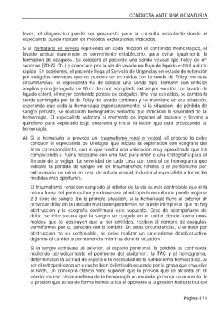 CONDUCTA ANTE UNA HEMATURIA


leves, el diagnóstico puede ser pospuesto para la consulta ambulante donde el
especialista puede realizar los métodos exploratorios indicados.
Si la hematuria es severa repitiendo en cada micción el contenido hemorrágico, el
lavado vesical mantenido es conveniente establecerlo, para evitar igualmente la
formación de coágulos. Se colocará al paciente una sonda vesical tipo Foley de nº
superior (20-22 Ch.) y conectará por la vía de lavado un flujo de líquido estéril a ritmo
rápido. En ocasiones, el paciente llega al Servicio de Urgencias en estado de retención
por coágulos formados que no pueden ser extraídos con la sonda de Foley; en esas
circunstancias, el especialista ha de colocar una sonda tipo Tiemann con orificios
amplios y con jeringuilla de 60 cc de cono apropiado extrae por succión con lavado de
líquido estéril, el mayor contenido posible de coágulos. Una vez extraídos, se cambia la
sonda semirígida por la de Foley de lavado continuo y se mantiene en esa situación,
esperando que ceda la hemorragia espontáneamente; si la situación de pérdida de
sangre persiste, se realizarán hemogramas seriados que indicarán la severidad de la
hemorragia. El especialista valorará el momento de ingresar al paciente y llevarlo a
quirófano para explorarlo bajo anestesia y tratar la lesión que está provocando la
hemorragia.
A) Si la hematuria la provoca un traumatismo renal o vesical, el proceso lo debe
   conducir el especialista de Urología que iniciará la exploración con ecografía del
   área correspondiente, con lo que tendrá una valoración muy aproximada que irá
   completando si fuera necesario con una TAC para riñón o una Cistografía para el
   llenado de la vejiga. La severidad de cada caso con control de hemograma que
   indicará la pérdida de sangre en los traumatismos renales o el peritonismo por
   extravasado de orina en caso de rotura vesical, inducirá al especialista a tomar las
   medidas más oportunas.
   El traumatismo renal con sangrado al interior de la vía es más controlable que si la
   rotura fuera del parénquima y extravasara al retroperitoneo donde puede alojarse
   2-3 litros de sangre. En la primera situación, si la hemorragia fluye al exterior sin
   provocar dolor en la unidad renal correspondiente, se puede interpretar que no hay
   obstrucción y la ecografía confirmará este supuesto. Caso de acompañarse de
   dolor, se interpretará que la sangre se coagula en el uréter donde forma unos
   moldes que lo obstruyen que al ser emitidos, reciben el nombre de coágulos
   vermiformes por su parecido con la lombriz. En estas circunstancias, si el dolor por
   obstrucción no es controlable, se debe realizar un cateterismo desobstructivo
   dejando el catéter a permanencia mientras dure la situación.
   Si la sangre extravasa al exterior, al espacio perirrenal, la pérdida es controlada
   midiendo periódicamente el perímetro del abdomen; la TAC y el hemograma,
   determinarán la actitud de espera o la necesidad de la lumbotomía hemostática. Al
   ser el retroperitoneo un estuche bien delimitado ocupado por la grasa que envuelve
   al riñón, un concepto clásico hace suponer que la presión que se alcanza en el
   interior de esa cámara rellena de la hemorragia acumulada, provoca un aumento de
   la presión que actúa de forma hemostática al oponerse a la presión hidrostática del


                                                                             Página 471
 