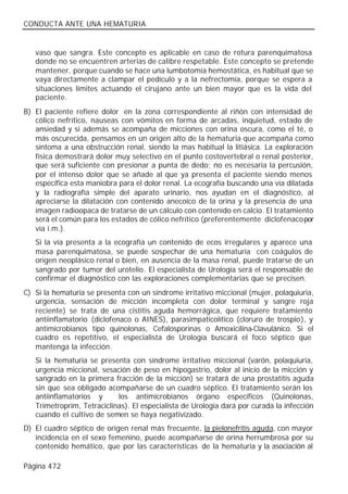 CONDUCTA ANTE UNA HEMATURIA


   vaso que sangra. Este concepto es aplicable en caso de rotura parenquimatosa
   donde no se encuentren arterias de calibre respetable. Este concepto se pretende
   mantener, porque cuando se hace una lumbotomía hemostática, es habitual que se
   vaya directamente a clampar el pedículo y a la nefrectomía, porque se espera a
   situaciones límites actuando el cirujano ante un bien mayor que es la vida del
   paciente.
B) El paciente refiere dolor en la zona correspondiente al riñón con intensidad de
   cólico nefrítico, nauseas con vómitos en forma de arcadas, inquietud, estado de
   ansiedad y si además se acompaña de micciones con orina oscura, como el té, o
   más oscurecida, pensamos en un origen alto de la hematuria que acompaña como
   síntoma a una obstrucción renal, siendo la mas habitual la litiásica. La exploración
   física demostrará dolor muy selectivo en el punto costovertebral o renal posterior,
   que será suficiente con presionar a punta de dedo; no es necesaria la percusión,
   por el intenso dolor que se añade al que ya presenta el paciente siendo menos
   específica esta maniobra para el dolor renal. La ecografía buscando una vía dilatada
   y la radiografía simple del aparato urinario, nos ayudan en el diagnóstico, al
   apreciarse la dilatación con contenido anecoico de la orina y la presencia de una
   imagen radioopaca de tratarse de un cálculo con contenido en calcio. El tratamiento
   será el común para los estados de cólico nefrítico (preferentemente diclofenaco por
   vía i.m.).
   Si la vía presenta a la ecografía un contenido de ecos irregulares y aparece una
   masa parenquimatosa, se puede sospechar de una hematuria con coágulos de
   origen neoplásico renal o bien, en ausencia de la masa renal, puede tratarse de un
   sangrado por tumor del urotelio. El especialista de Urología será el responsable de
   confirmar el diagnóstico con las exploraciones complementarias que se precisen.
C) Si la hematuria se presenta con un síndrome irritativo miccional (mujer, polaquiuria,
   urgencia, sensación de micción incompleta con dolor terminal y sangre roja
   reciente) se trata de una cistitis aguda hemorrágica, que requiere tratamiento
   antiinflamatorio (diclofenaco o AINES), parasimpaticolítico (cloruro de trospio), y
   antimicrobianos tipo quinolonas, Cefalosporinas o Amoxicilina-Clavulánico. Si el
   cuadro es repetitivo, el especialista de Urología buscará el foco séptico que
   mantenga la infección.
   Si la hematuria se presenta con síndrome irritativo miccional (varón, polaquiuria,
   urgencia miccional, sesación de peso en hipogastrio, dolor al inicio de la micción y
   sangrado en la primera fracción de la micción) se tratará de una prostatitis aguda
   sin que sea obligado acompañarse de un cuadro séptico. El tratamiento serán los
   antiinflamatorios y      los antimicrobianos órgano específicos (Quinolonas,
   Trimetroprim, Tetraciclinas). El especialista de Urología dará por curada la infección
   cuando el cultivo de semen se haya negativizado.
D) El cuadro séptico de origen renal más frecuente, la pielonefritis aguda, con mayor
   incidencia en el sexo femenino, puede acompañarse de orina herrumbrosa por su
   contenido hemático, que por las características de la hematuria y la asociación al

Página 472
 