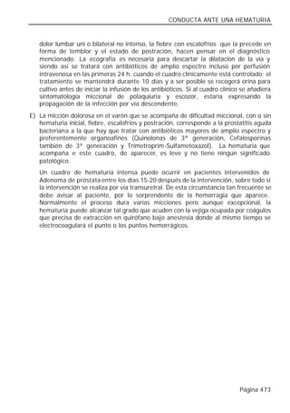 CONDUCTA ANTE UNA HEMATURIA


   dolor lumbar uni o bilateral no intenso, la fiebre con escalofríos que la precede en
   forma de temblor y el estado de postración, hacen pensar en el diagnóstico
   mencionado. La ecografía es necesaria para descartar la dilatación de la vía y
   siendo así se tratará con antibióticos de amplio espectro incluso por perfusión
   intravenosa en las primeras 24 h. cuando el cuadro clínicamente está controlado; el
   tratamiento se mantendrá durante 10 días y a ser posible se recogerá orina para
   cultivo antes de iniciar la infusión de los antibióticos. Si al cuadro clínico se añadiera
   sintomatología miccional de polaquiuria y escozor, estaría expresando la
   propagación de la infección por vía descendente.
E) La micción dolorosa en el varón que se acompaña de dificultad miccional, con o sin
   hematuria inicial, fiebre, escalofríos y postración, corresponde a la prostatitis aguda
   bacteriana a la que hay que tratar con antibióticos mayores de amplio espectro y
   preferentemente organoafines (Quinolonas de 3ª generación, Cefalosporinas
   también de 3ª generación y Trimetroprim-Sulfametoxazol). La hematuria que
   acompaña e este cuadro, de aparecer, es leve y no tiene ningún significado
   patológico.
   Un cuadro de hematuria intensa puede ocurrir en pacientes intervenidos de
   Adenoma de próstata entre los días 15-20 después de la intervención, sobre todo si
   la intervención se realiza por vía transuretral. De esta circunstancia tan frecuente se
   debe avisar al paciente, por lo sorprendente de la hemorragia que aparece.
   Normalmente el proceso dura varias micciones pero aunque excepcional, la
   hematuria puede alcanzar tal grado que acuden con la vejiga ocupada por coágulos
   que precisa de extracción en quirófano bajo anestesia donde al mismo tiempo se
   electrocoagulará el punto o los puntos hemorrágicos.




                                                                                Página 473
 