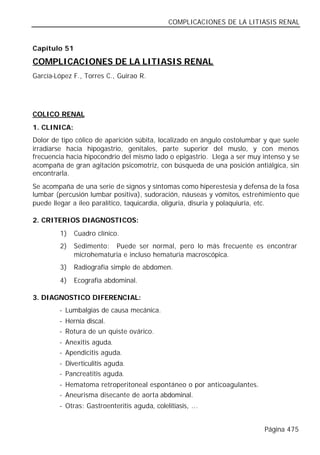COMPLICACIONES DE LA LITIASIS RENAL


Capítulo 51

COMPLICACIONES DE LA LITIASIS RENAL
García-López F., Torres C., Guirao R.




COLICO RENAL
1. CLINICA:
Dolor de tipo cólico de aparición súbita, localizado en ángulo costolumbar y que suele
irradiarse hacia hipogastrio, genitales, parte superior del muslo, y con menos
frecuencia hacia hipocondrio del mismo lado o epigastrio. Llega a ser muy intenso y se
acompaña de gran agitación psicomotriz, con búsqueda de una posición antiálgica, sin
encontrarla.
Se acompaña de una serie de signos y síntomas como hiperestesia y defensa de la fosa
lumbar (percusión lumbar positiva), sudoración, náuseas y vómitos, estreñimiento que
puede llegar a íleo paralítico, taquicardia, oliguria, disuria y polaquiuria, etc.

2. CRITERIOS DIAGNOSTICOS:
        1)    Cuadro clínico.
        2)    Sedimento: Puede ser normal, pero lo más frecuente es encontrar
              microhematuria e incluso hematuria macroscópica.
        3)    Radiografía simple de abdomen.
        4)    Ecografía abdominal.

3. DIAGNOSTICO DIFERENCIAL:
        - Lumbalgias de causa mecánica.
        - Hernia discal.
        - Rotura de un quiste ovárico.
        - Anexitis aguda.
        - Apendicitis aguda.
        - Diverticulitis aguda.
        - Pancreatitis aguda.
        - Hematoma retroperitoneal espontáneo o por anticoagulantes.
        - Aneurisma disecante de aorta abdominal.
        - Otras: Gastroenteritis aguda, colelitiasis, ...


                                                                          Página 475
 